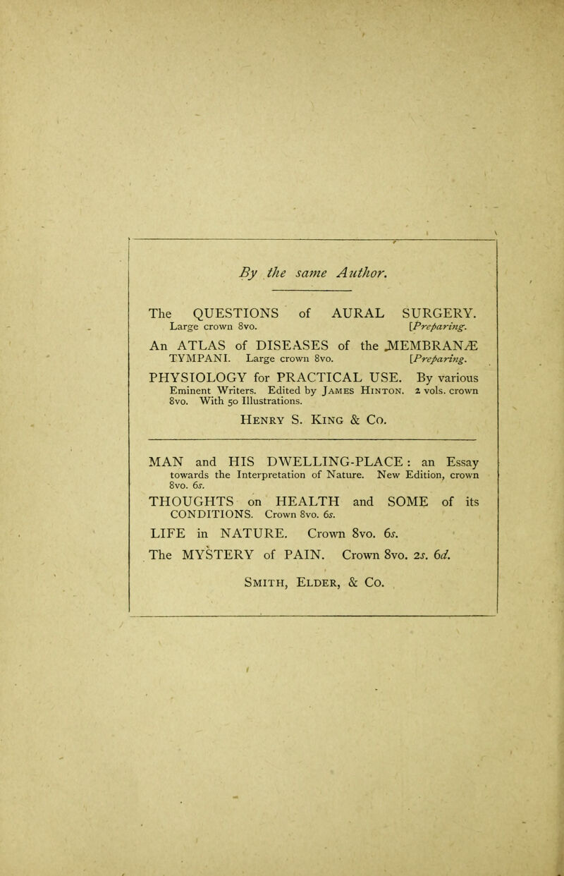 By the same Author. The QUESTIONS of AURAL SURGERY. Large crown 8vo. \,Preparing. An ATLAS of DISEASES of the JMEMBRAN^ TYMPANI. Large crown 8vo. [Preparing. PHYSIOLOGY for PRACTICAL USE. By various Eminent Writers. Edited by James Hinton. 2 vols, crown 8vo. With 50 Illustrations. Henry S. King & Co. MAN and HIS DWELLING-PLACE: an Essay towards the Interpretation of Nature. New Edition, crown Bvo. 6s. THOUGHTS on HEALTH and SOME of its CONDITIONS. Crown 8vo. 63. LIFE in NATURE. Crown 8vo. 6j. The MYSTERY of PAIN. Crown 8vo. 2s. 6d. Smith, Elder, & Co.