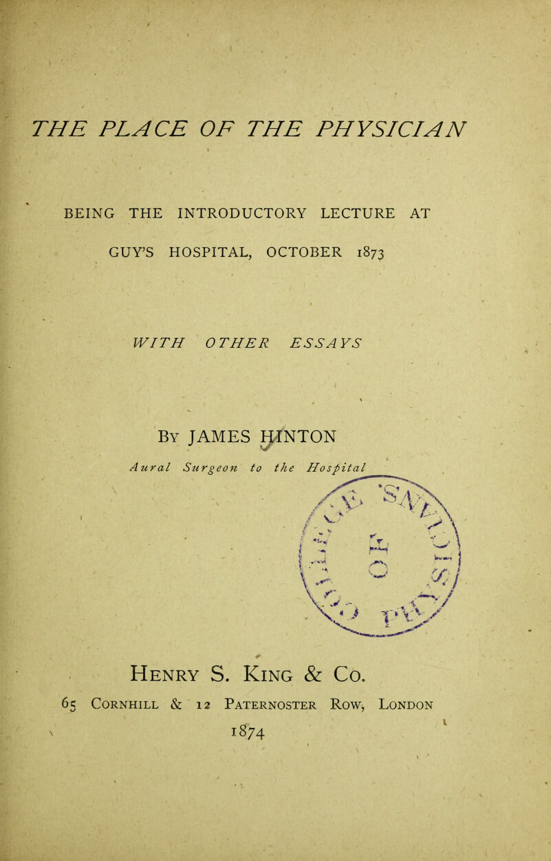 BEING THE INTRODUCTORY LECTURE AT GUY'S HOSPITAL, OCTOBER 1873 WITH OTHER ESSAYS By JAMES E^NTON Aural Surgeon to the Hospital Henry S. King & Co. 65 CoRNHiLL & 12 Paternoster Row, London 1874