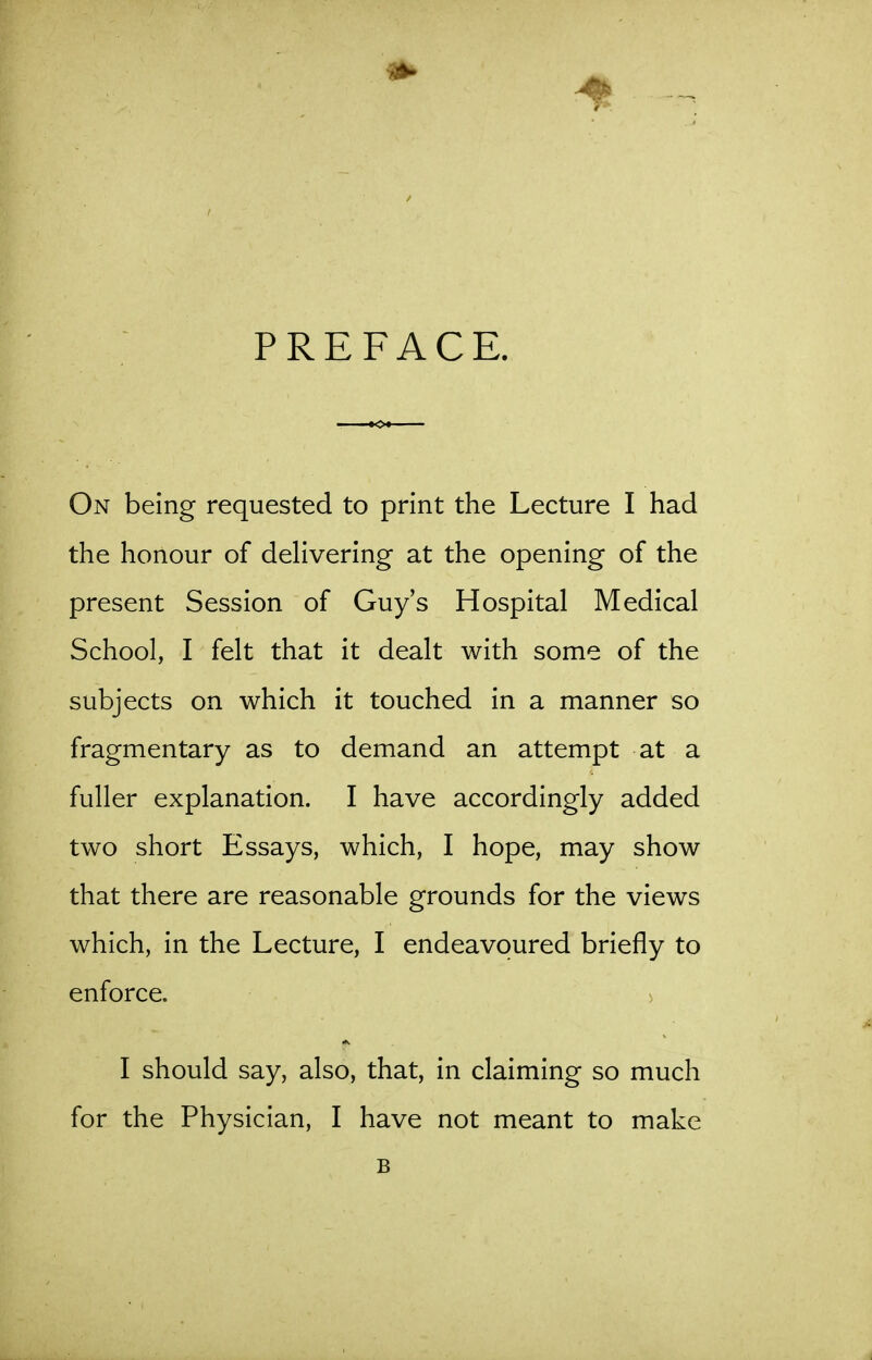 PREFACE. On being requested to print the Lecture I had the honour of deHvering at the opening of the present Session of Guy's Hospital Medical School, I felt that it dealt with some of the subjects on which it touched in a manner so fragmentary as to demand an attempt at a fuller explanation. I have accordingly added two short Essays, which, I hope, may show that there are reasonable grounds for the views which, in the Lecture, I endeavoured briefly to enforce. > I should say, also, that, in claiming so much for the Physician, I have not meant to make B