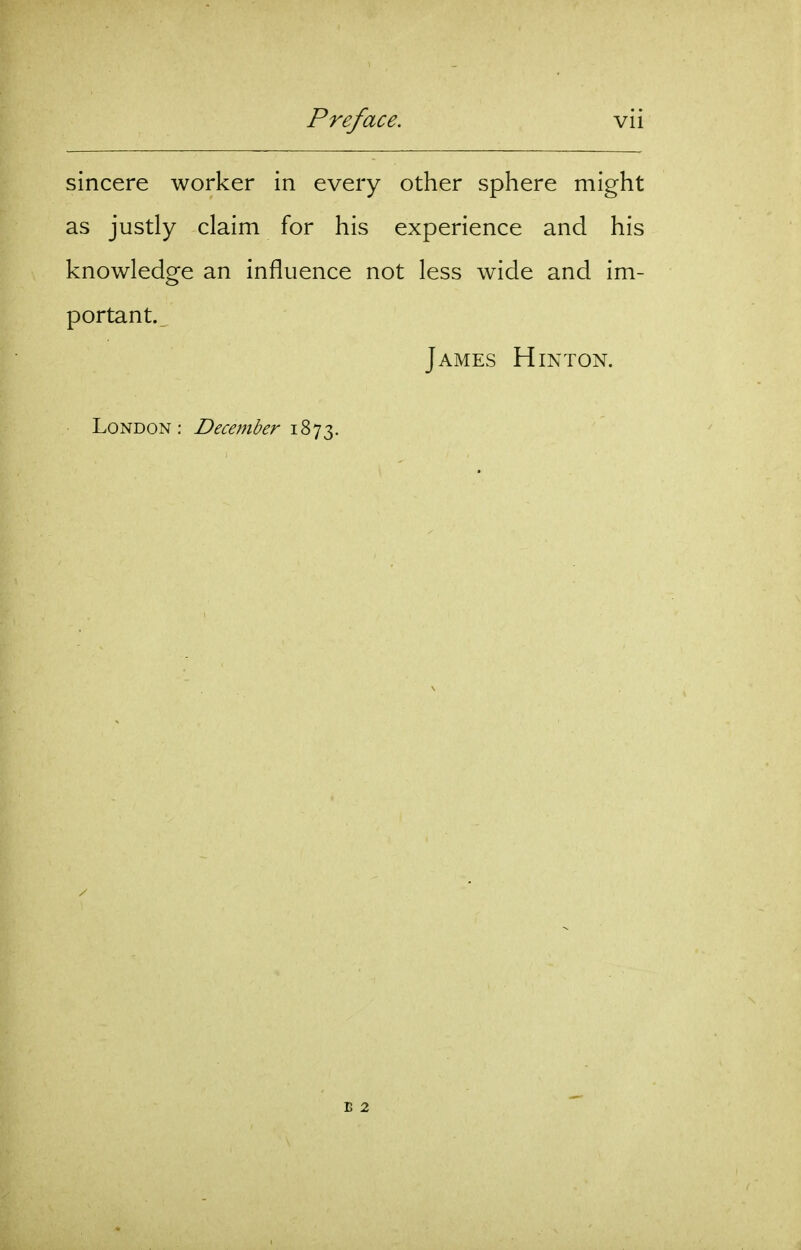 sincere worker in every other sphere might as justly claim for his experience and his knowledge an influence not less wide and im- portant. James H in ton. London: December i^'jt,. B 2