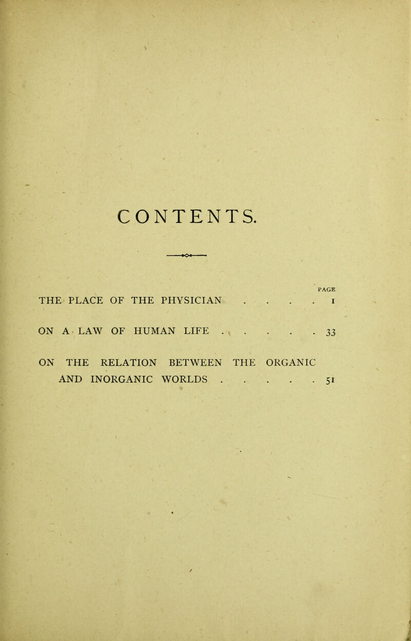 CONTENTS. PAGE THE PLACE OF THE PHYSICIAN . . . . i ON A LAW OF HUMAN LIFE 33 ON THE RELATION BETWEEN THE ORGANIC AND INORGANIC WORLDS 51