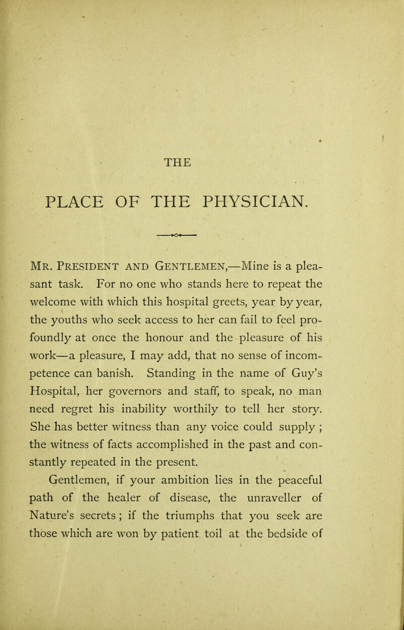 THE PLACE OF THE PHYSICIAN. Mr. President and Gentlemen,—Mine is a plea- sant task. For no one who stands here to repeat the welcome with which this hospital greets, year by year, the youths who seek access to her can fail to feel pro- foundly at once the honour and the pleasure of his work—a pleasure, I may add, that no sense of incom- petence can banish. Standing in the name of Guy's Hospital, her governors and staff, to speak, no man need regret his inability worthily to tell her story. She has better witness than any voice could supply ; the witness of facts accomplished in the past and con- stantly repeated in the present. Gentlemen, if your ambition lies in the peaceful path of the healer of disease, the unraveller of Nature's secrets; if the triumphs that you seek are those which are won by patient toil at the bedside of