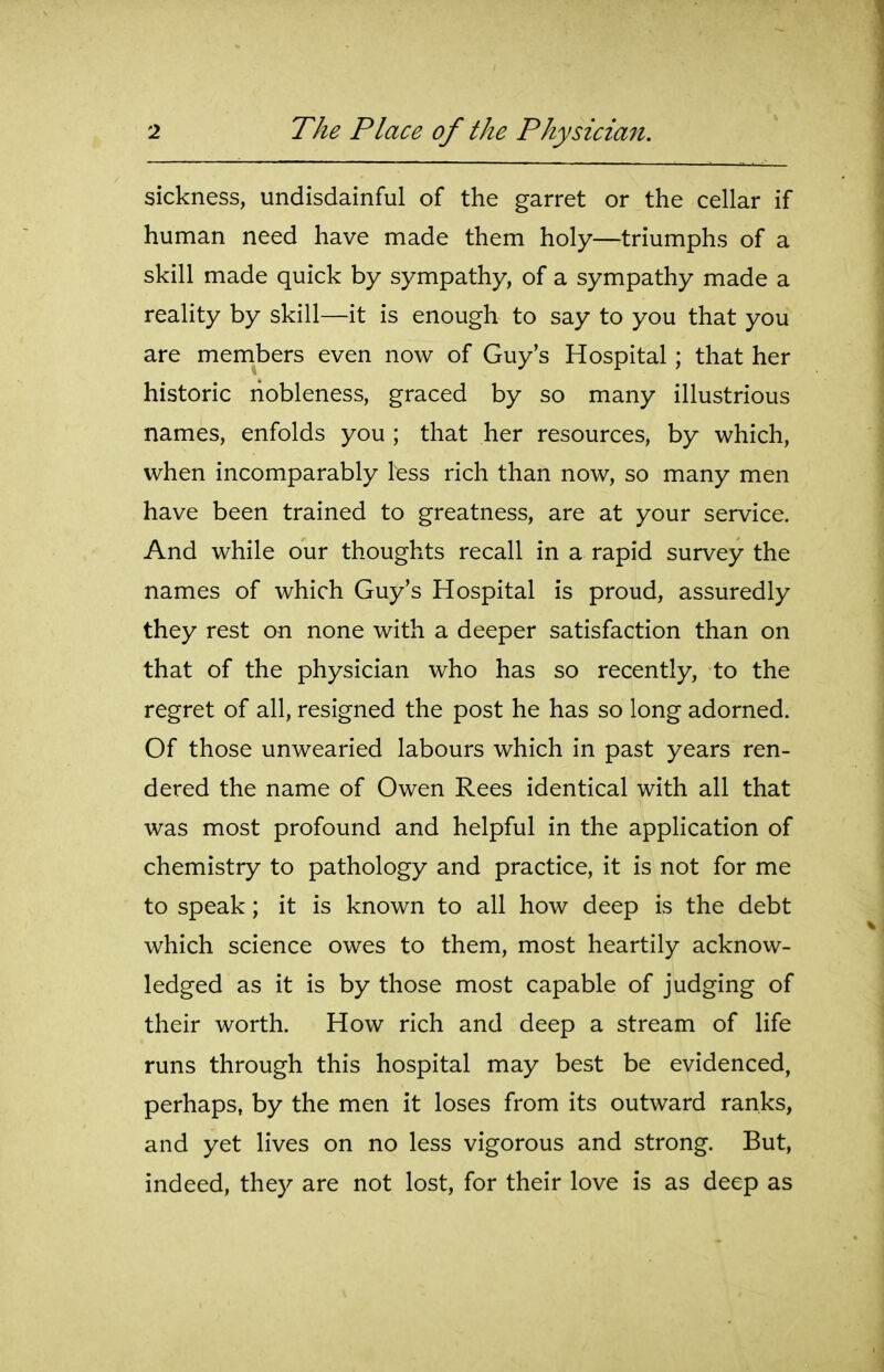sickness, undisdainful of the garret or the cellar if human need have made them holy—triumphs of a skill made quick by sympathy, of a sympathy made a reality by skill—it is enough to say to you that you are members even now of Guy's Hospital; that her historic nobleness, graced by so many illustrious names, enfolds you ; that her resources, by which, when incomparably less rich than now, so many men have been trained to greatness, are at your service. And while our thoughts recall in a rapid survey the names of which Guy's Hospital is proud, assuredly they rest on none with a deeper satisfaction than on that of the physician who has so recently, to the regret of all, resigned the post he has so long adorned. Of those unwearied labours which in past years ren- dered the name of Owen Rees identical with all that was most profound and helpful in the application of chemistry to pathology and practice, it is not for me to speak; it is known to all how deep is the debt which science owes to them, most heartily acknow- ledged as it is by those most capable of judging of their worth. How rich and deep a stream of life runs through this hospital may best be evidenced, perhaps, by the men it loses from its outward ranks, and yet lives on no less vigorous and strong. But, indeed, they are not lost, for their love is as deep as