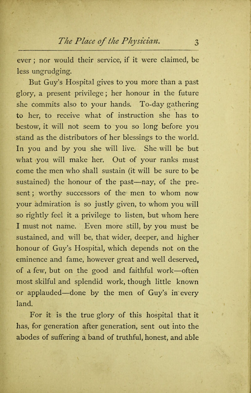 ever ; nor would their service, if it were claimed, be less ungrudging. But Guy's Hospital gives to you more than a past glory, a present privilege; her honour in the future she commits also to your hands. To-day gathering to her, to receive what of instruction she has to bestow, it will not seem to you so long before you stand as the distributors of her blessings to the world. In you and by you she will live. She will be but what you will make her. Out of your ranks must come the men who shall sustain (it will be sure to be sustained) the honour of the past—nay, of the pre- sent ; worthy successors of the men to whom now your admiration is so justly given, to whom you will so rightly feel it a privilege to listen, but whom here I must not name. Even more still, by you must be sustained, and will be, that wider, deeper, and higher honour of Guy's Hospital, which depends not on the eminence and fame, however great and well deserved, of a few, but on the good and faithful work—often most skilful and splendid work, though little known or applauded—done by the men of Guy's in every land. For it is the true glory of this hospital that it has, for generation after generation, sent out into the abodes of suffering a band of truthful, honest, and able
