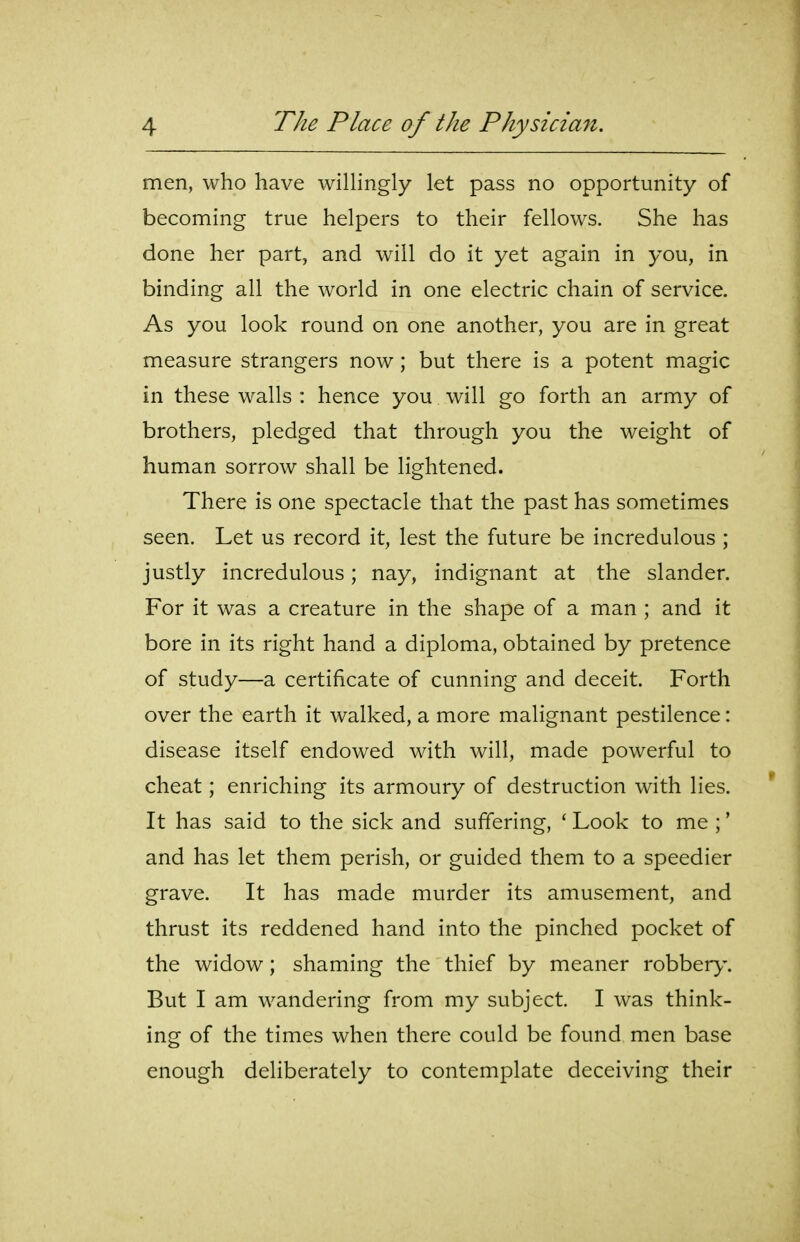 men, who have willingly let pass no opportunity of becoming true helpers to their fellows. She has done her part, and will do it yet again in you, in binding all the world in one electric chain of service. As you look round on one another, you are in great measure strangers now; but there is a potent magic in these walls : hence you will go forth an army of brothers, pledged that through you the weight of human sorrow shall be lightened. There is one spectacle that the past has sometimes seen. Let us record it, lest the future be incredulous ; justly incredulous; nay, indignant at the slander. For it was a creature in the shape of a man ; and it bore in its right hand a diploma, obtained by pretence of study—a certificate of cunning and deceit. Forth over the earth it walked, a more malignant pestilence: disease itself endowed with will, made powerful to cheat; enriching its armoury of destruction with lies. It has said to the sick and suffering, ' Look to me ;' and has let them perish, or guided them to a speedier grave. It has made murder its amusement, and thrust its reddened hand into the pinched pocket of the widow; shaming the thief by meaner robbery. But I am wandering from my subject. I was think- ing of the times when there could be found men base enough deliberately to contemplate deceiving their