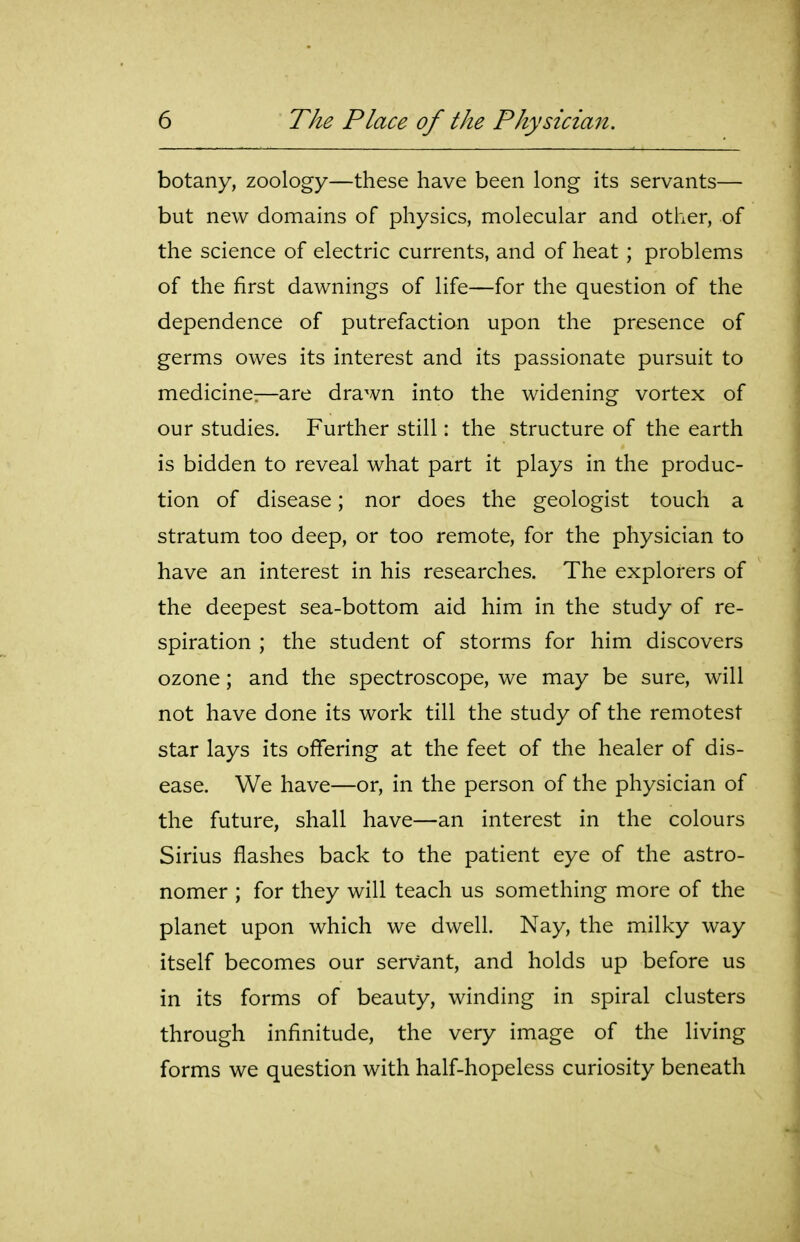 botany, zoology—these have been long its servants— but new domains of physics, molecular and other, of the science of electric currents, and of heat ; problems of the first dawnings of life—for the question of the dependence of putrefaction upon the presence of germs owes its interest and its passionate pursuit to medicine:—are drawn into the widening vortex of our studies. Further still: the structure of the earth is bidden to reveal what part it plays in the produc- tion of disease; nor does the geologist touch a stratum too deep, or too remote, for the physician to have an interest in his researches. The explorers of the deepest sea-bottom aid him in the study of re- spiration ; the student of storms for him discovers ozone; and the spectroscope, we may be sure, will not have done its work till the study of the remotest star lays its offering at the feet of the healer of dis- ease. We have—or, in the person of the physician of the future, shall have—an interest in the colours Sirius flashes back to the patient eye of the astro- nomer ; for they will teach us something more of the planet upon which we dwell. Nay, the milky way itself becomes our servant, and holds up before us in its forms of beauty, winding in spiral clusters through infinitude, the very image of the living forms we question with half-hopeless curiosity beneath