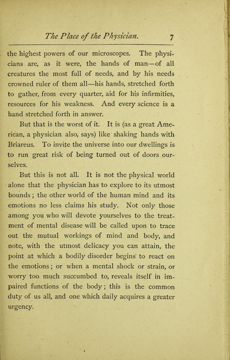 the highest powers of our microscopes. The physi- cians are, as it were, the hands of man—of all creatures the most full of needs, and by his needs crowned ruler of them all—his hands, stretched forth to gather, from every quarter, aid for his infirmities, resources for his weakness. And every science is a hand stretched forth in answer. But that is the worst of it. It is (as a great Ame- rican, a physician also, says) like shaking hands with Briareus. To invite the universe into our dwellings is to run great risk of being turned out of doors our- selves. But this is not all. It is not the physical world alone that the physician has to explore to its utmost bounds ; the other world of the human mind and its emotions no less claims his study. Not only those among you who will devote yourselves to the treat- ment of mental disease will be called upon to trace out the mutual workings of mind and body, and note, with the utmost delicacy you can attain, the point at which a bodily disorder begins' to react on the emotions ; or when a mental shock or strain, or worry too much succumbed to, reveals itself in im- paired functions of the body ; this is the common duty of us all, and one which daily acquires a greater urgency.