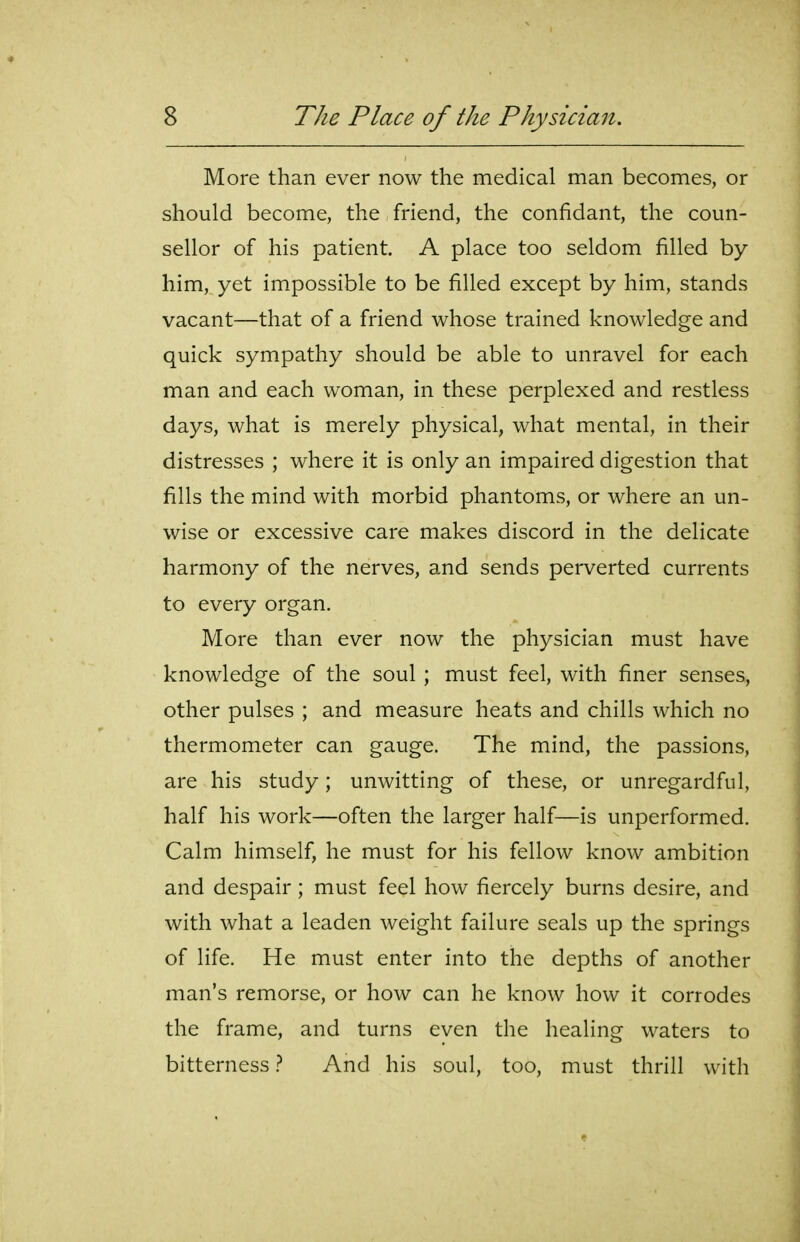 More than ever now the medical man becomes, or should become, the friend, the confidant, the coun- sellor of his patient. A place too seldom filled by him, yet impossible to be filled except by him, stands vacant—that of a friend whose trained knowledge and quick sympathy should be able to unravel for each man and each woman, in these perplexed and restless days, what is merely physical, what mental, in their distresses ; where it is only an impaired digestion that fills the mind with morbid phantoms, or where an un- wise or excessive care makes discord in the delicate harmony of the nerves, and sends perverted currents to every organ. More than ever now the physician must have knowledge of the soul ; must feel, with finer senses, other pulses ; and measure heats and chills which no thermometer can gauge. The mind, the passions, are his study; unwitting of these, or unregardful, half his work—often the larger half—is unperformed. Calm himself, he must for his fellow know ambition and despair; must feel how fiercely burns desire, and with what a leaden weight failure seals up the springs of life. He must enter into the depths of another man's remorse, or how can he know how it corrodes the frame, and turns even the healing waters to bitterness} And his soul, too, must thrill with