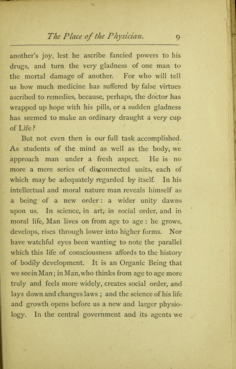 another's joy, lest he ascribe fancied powers to his drugs, and turn the very gladness of one man to the mortal damage of another. For who will tell us how much medicine has suffered by false virtues ascribed to remedies, because, perhaps, the doctor has wrapped up hope with his pills, or a sudden gladness has seemed to make an ordinary draught a very cup of Life? But not even then is our full task accomplished. As students of the mind as well as the body, we approach man under a fresh aspect. He is no more a mere series of disconnected units, each of which may be adequately regarded by itself In his intellectual and moral nature man reveals himself as a being of a new order: a wider unity dawns upon us. In science, in art, in social order, and in moral life, Man lives on from age to age : he grows, develops, rises through lower into higher forms. Nor have watchful eyes been wanting to note the parallel which this life of consciousness affords to the history of bodily development. It is an Organic Being that we see in Man; in Man, who thinks from age to age more truly and feels more widely, creates social order, and lays down and changes laws ; and the science of his life and growth opens before us a new and larger physio- logy. In the central government and its agents we