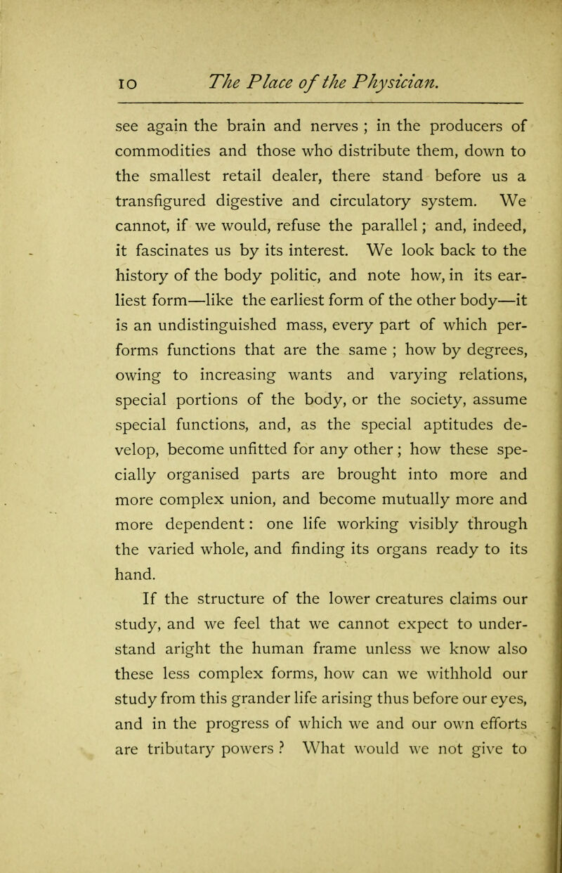 see again the brain and nerves ; in the producers of commodities and those who distribute them, down to the smallest retail dealer, there stand before us a transfigured digestive and circulatory system. We cannot, if we would, refuse the parallel; and, indeed, it fascinates us by its interest. We look back to the history of the body politic, and note how, in its ear- liest form—like the earliest form of the other body—it is an undistinguished mass, every part of which per- forms functions that are the same ; how by degrees, owing to increasing wants and varying relations, special portions of the body, or the society, assume special functions, and, as the special aptitudes de- velop, become unfitted for any other ; how these spe- cially organised parts are brought into more and more complex union, and become mutually more and more dependent: one life working visibly through the varied whole, and finding its organs ready to its hand. If the structure of the lower creatures claims our study, and we feel that we cannot expect to under- stand aright the human frame unless we know also these less complex forms, how can we withhold our study from this grander life arising thus before our eyes, and in the progress of which we and our own efforts are tributary powers } What would we not give to