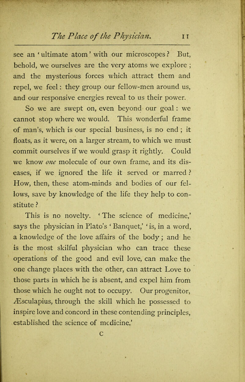 see an ' ultimate atom' with our microscopes ? But, behold, we ourselves are the very atoms we explore ; and the mysterious forces which attract them and repel, we feel: they group our fellow-men around us, and our responsive energies reveal to us their power. So we are swept on, even beyond our goal : we cannot stop where we would. This wonderful frame of man's, which is our special business, is no end ; it floats, as it were, on a larger stream, to which we must commit ourselves if we would grasp it rightly. Could we know one molecule of our own frame, and its dis- eases, if we ignored the life it served or marred ? How, then, these atom-minds and bodies of our fel- lows, save by knowledge of the life they help to con- stitute ? This is no novelty. ' The science of medicine,' says the physician in Plato's ' Banquet,' ' is, in a word, a knowledge of the love affairs of the body; and he is the most skilful physician who can trace these operations of the good and evil love, can make the one change places with the other, can attract Love to those parts in which he is absent, and expel him from those which he ought not to occupy. Our progenitor, ^sculapius, through the skill which he possessed to inspire love and concord in these contending principles, established the science of medicine.' C