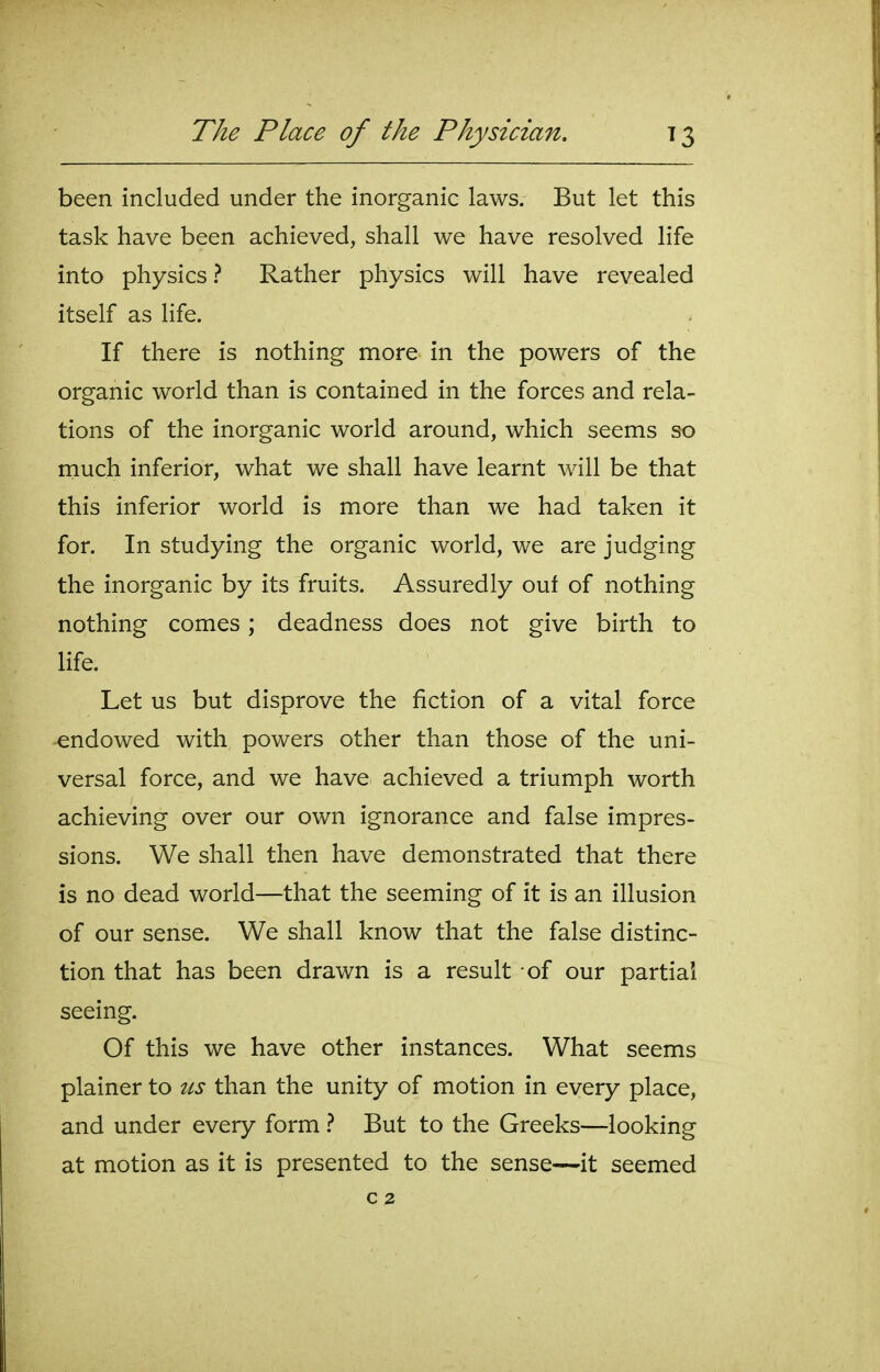 been included under the inorganic laws. But let this task have been achieved, shall we have resolved life into physics ? Rather physics will have revealed itself as life. If there is nothing more in the powers of the organic world than is contained in the forces and rela- tions of the inorganic world around, which seems so rnuch inferior, what we shall have learnt will be that this inferior world is more than we had taken it for. In studying the organic world, we are judging the inorganic by its fruits. Assuredly ouf of nothing nothing comes; deadness does not give birth to life. Let us but disprove the fiction of a vital force endowed with powers other than those of the uni- versal force, and we have achieved a triumph worth achieving over our own ignorance and false impres- sions. We shall then have demonstrated that there is no dead world—that the seeming of it is an illusion of our sense. We shall know that the false distinc- tion that has been drawn is a result of our partial seeing. Of this we have other instances. What seems plainer to us than the unity of motion in every place, and under every form} But to the Greeks—looking at motion as it is presented to the sense—it seemed