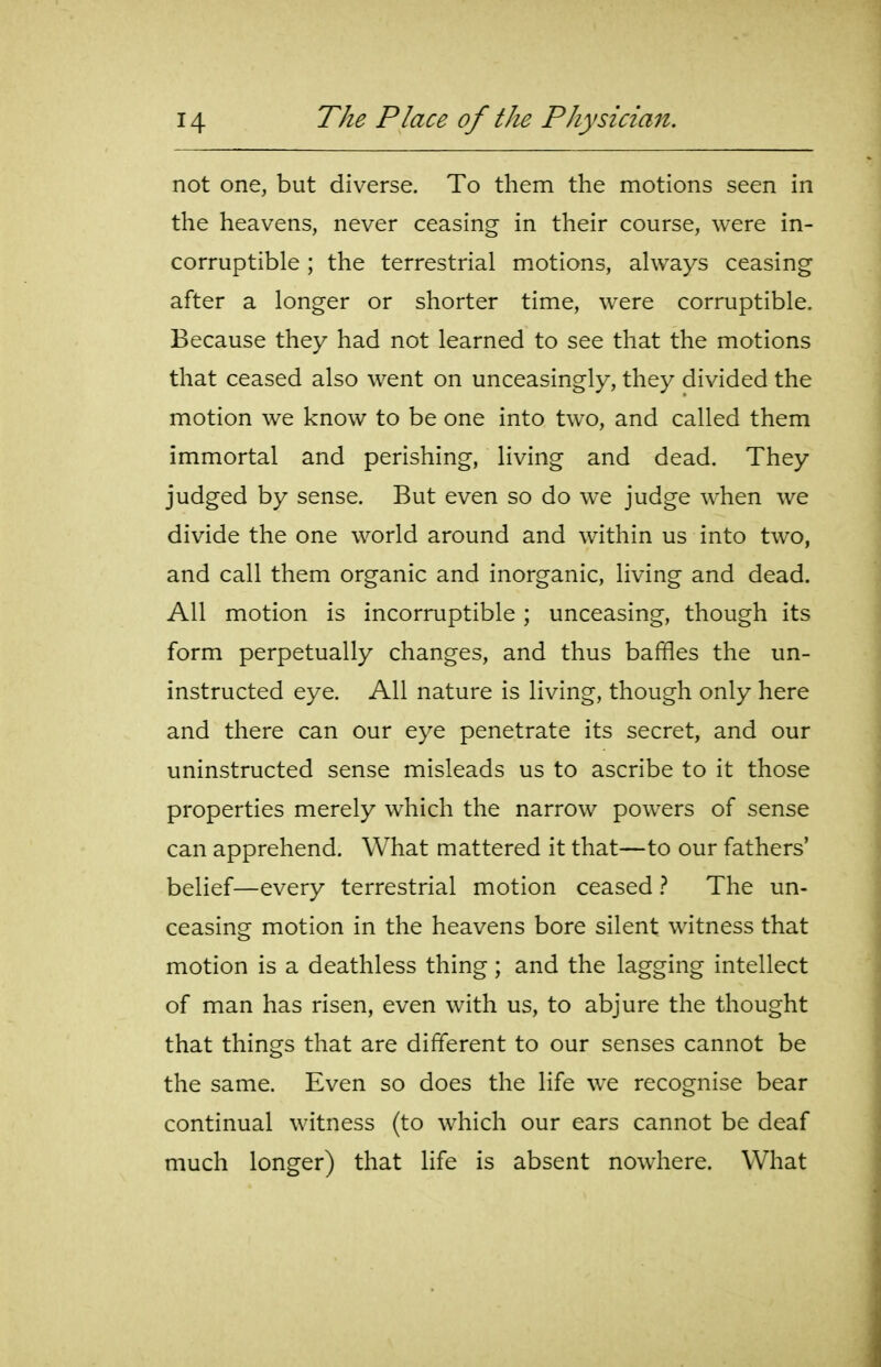 not one, but diverse. To them the motions seen in the heavens, never ceasing in their course, were in- corruptible ; the terrestrial motions, always ceasing after a longer or shorter time, were corruptible. Because they had not learned to see that the motions that ceased also went on unceasingly, they divided the motion we know to be one into two, and called them immortal and perishing, living and dead. They judged by sense. But even so do we judge when we divide the one world around and within us into two, and call them organic and inorganic, living and dead. All motion is incorruptible; unceasing, though its form perpetually changes, and thus baffles the un- instructed eye. All nature is living, though only here and there can our eye penetrate its secret, and our uninstructed sense misleads us to ascribe to it those properties merely which the narrow powers of sense can apprehend. What mattered it that—to our fathers' belief—every terrestrial motion ceased } The un- ceasing motion in the heavens bore silent witness that motion is a deathless thing; and the lagging intellect of man has risen, even with us, to abjure the thought that things that are different to our senses cannot be the same. Even so does the life we recognise bear continual witness (to which our ears cannot be deaf much longer) that life is absent nowhere. What