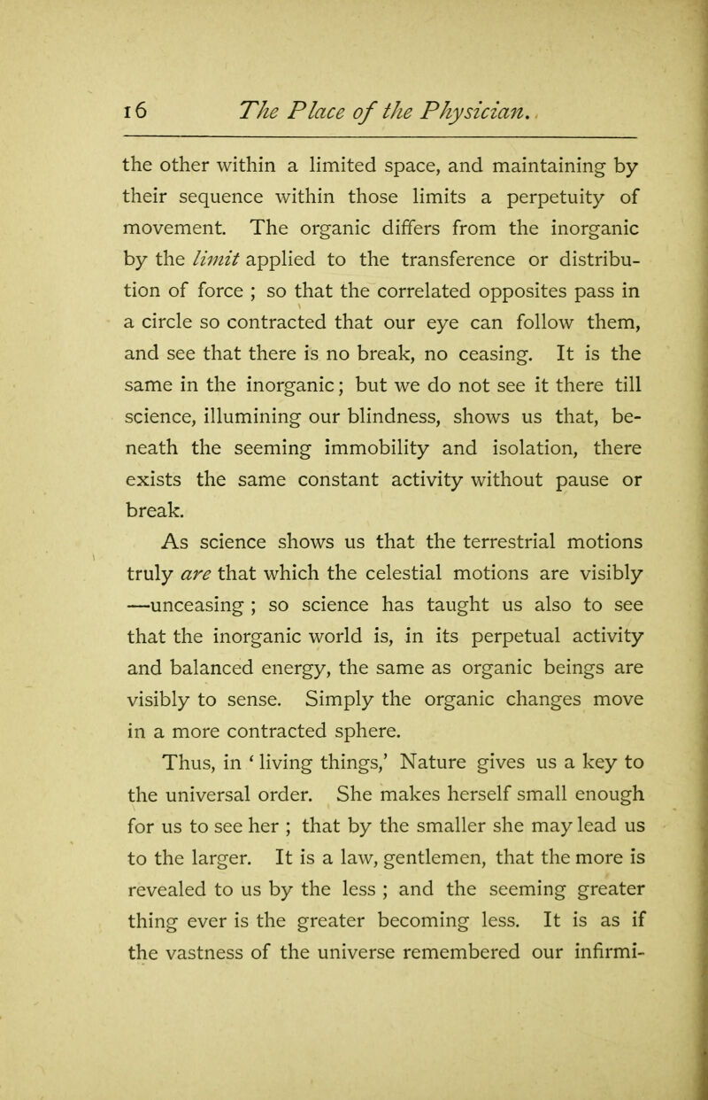 the other within a Hmited space, and maintaining by their sequence within those limits a perpetuity of movement. The organic differs from the inorganic by the limit appHed to the transference or distribu- tion of force ; so that the correlated opposites pass in a circle so contracted that our eye can follow them, and see that there is no break, no ceasing. It is the same in the inorganic; but we do not see it there till science, illumining our blindness, shows us that, be- neath the seeming immobility and isolation, there exists the same constant activity without pause or break. As science shows us that the terrestrial motions truly are that which the celestial motions are visibly —unceasing ; so science has taught us also to see that the inorganic world is, in its perpetual activity and balanced energy, the same as organic beings are visibly to sense. Simply the organic changes move in a more contracted sphere. Thus, in ' living things,' Nature gives us a key to the universal order. She makes herself small enough for us to see her ; that by the smaller she may lead us to the larger. It is a law, gentlemen, that the more is revealed to us by the less ; and the seeming greater thing ever is the greater becoming less. It is as if the vastness of the universe remembered our infirmi-