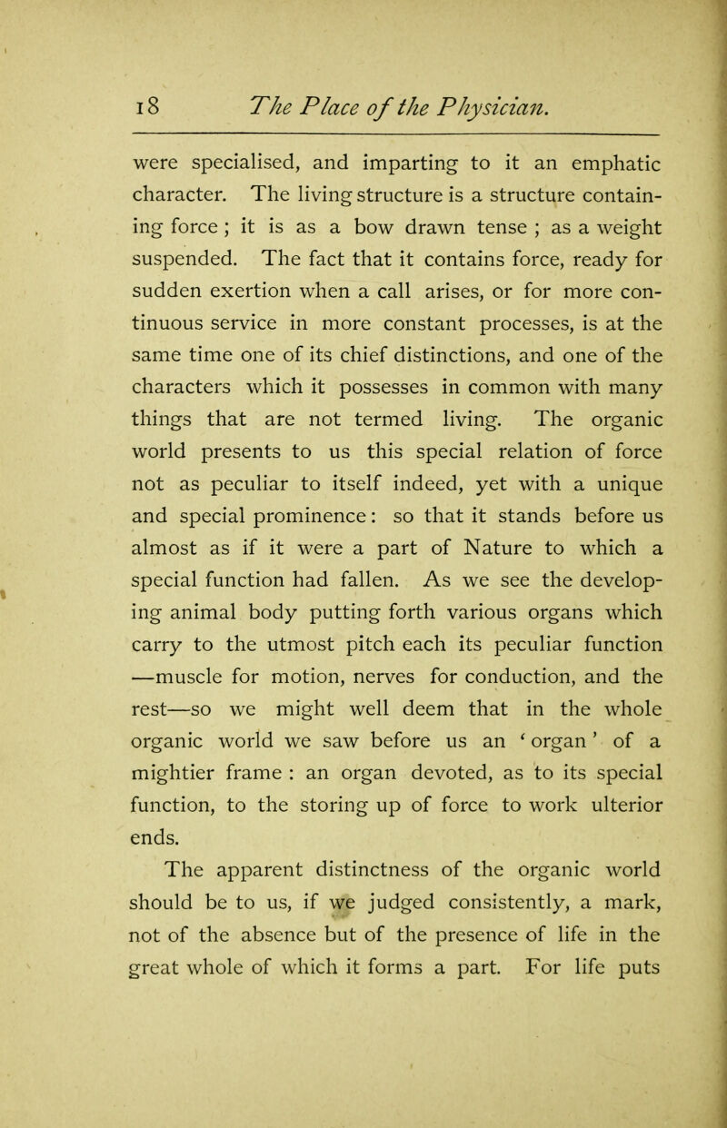 were specialised, and imparting to it an emphatic character. The living structure is a structure contain- ing force ; it is as a bow drawn tense ; as a weight suspended. The fact that it contains force, ready for sudden exertion when a call arises, or for more con- tinuous service in more constant processes, is at the same time one of its chief distinctions, and one of the characters which it possesses in common with many things that are not termed living. The organic world presents to us this special relation of force not as peculiar to itself indeed, yet with a unique and special prominence: so that it stands before us almost as if it were a part of Nature to which a special function had fallen. As we see the develop- ing animal body putting forth various organs which carry to the utmost pitch each its peculiar function —muscle for motion, nerves for conduction, and the rest—so we might well deem that in the whole organic world we saw before us an * organ' of a mightier frame : an organ devoted, as to its special function, to the storing up of force to work ulterior ends. The apparent distinctness of the organic world should be to us, if we judged consistently, a mark, not of the absence but of the presence of life in the great whole of which it forms a part. For life puts