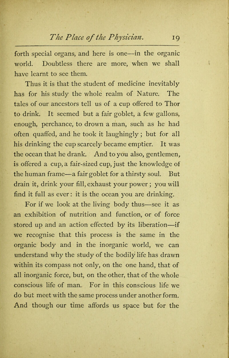 forth special organs, and here is one—in the organic world. Doubtless there are more, when we shall have learnt to see them. Thus it is that the student of medicine inevitably has for his study the whole realm of Nature. The tales of our ancestors tell us of a cup offered to Thor to drink. It seemed but a fair goblet, a few gallons, enough, perchance, to drown a man, such as he had often quaffed, and he took it laughingly ; but for all his drinking the cup scarcely became emptier. It was the ocean that he drank. And to you also, gentlemen^ is offered a cup, a fair-sized cup, just the knowledge of the human frame—a fair goblet for a thirsty soul. But drain it, drink your fill, exhaust your power ; you will find it full as ever: it is the ocean you are drinking. For if we look at the living body thus—see it as an exhibition of nutrition and function, or of force stored up and an action effected by its liberation—if we recognise that this process is the same in the organic body and in the inorganic world, we can understand why the study of the bodily life has drawn within its compass not only, on the one hand, that of all inorganic force, but, on the other, that of the whole conscious life of man. For in this conscious life we do but meet with the same process under another form. And though our time affords us space but for the