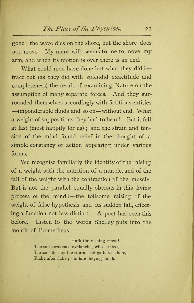gone; the wave dies on the shore, but the shore does not move. My mere will seems to me to move my arm, and when its motion is over there is an end. What could men have done but what they did — trace out (as they did with splendid exactitude and completeness) the result of examining Nature on the assumption of many separate forces. And they sur- rounded themselves accordingly with fictitious entities —imponderable fluids and so on—without end. What a weight of suppositions they had to bear ! But it fell at last (most happily for us) ; and the strain and ten- sion of the mind found relief in the thought of a simple constancy of action appearing under various forms. We recognise familiarly the identity of the raising of a weight with the nutrition of a muscle, and of the fall of the weight with the contraction of the muscle. But is not the parallel equally obvious in this living process of the mind 1—the toilsome raising of the weight of false hypothesis and its sudden fall, effect- ing a function not less distinct. A poet has seen this before. Listen to the words Shelley puts into the mouth of Prometheus :— Hark the rashing snow ! The sun-awakened avalanche, whose mass, Thrice-sifted by the storm, had gathered there, Flake after flake ;—in fate-defying minds