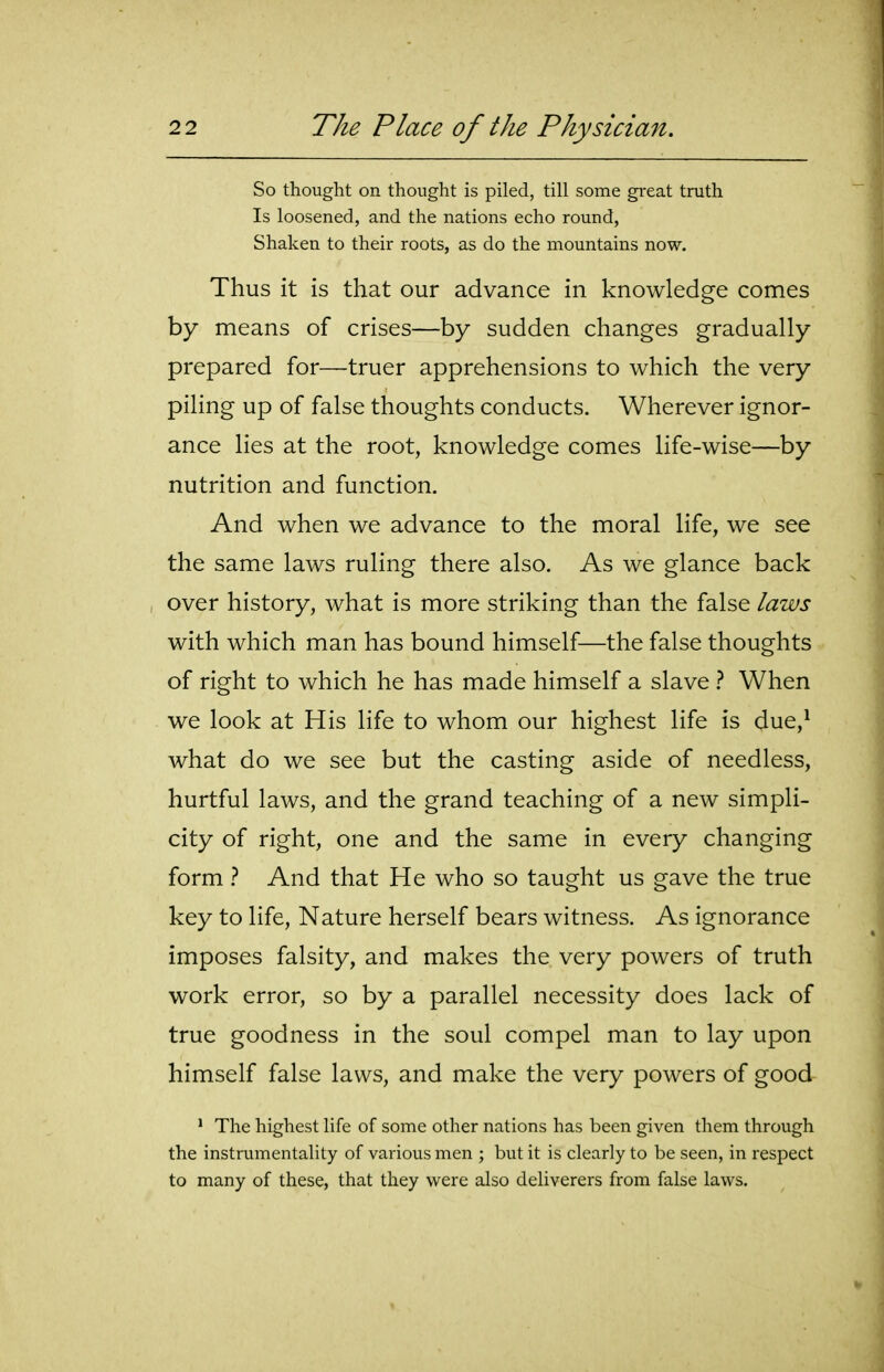 So thought on thought is piled, till some great truth Is loosened, and the nations echo round. Shaken to their roots, as do the mountains now. Thus it is that our advance in knowledge comes by means of crises—by sudden changes gradually prepared for—truer apprehensions to which the very piling up of false thoughts conducts. Wherever ignor- ance lies at the root, knowledge comes life-wise—by nutrition and function. And when we advance to the moral life, we see the same laws ruling there also. As we glance back over history, what is more striking than the false laws with which man has bound himself—the false thoughts of right to which he has made himself a slave 1 When we look at His life to whom our highest life is due,^ what do we see but the casting aside of needless, hurtful laws, and the grand teaching of a new simpli- city of right, one and the same in every changing form 1 And that He who so taught us gave the true key to life, Nature herself bears witness. As ignorance imposes falsity, and makes the very powers of truth work error, so by a parallel necessity does lack of true goodness in the soul compel man to lay upon himself false laws, and make the very powers of good * The highest life of some other nations has been given them through the instrumentality of various men ; but it is clearly to be seen, in respect to many of these, that they were also deliverers from false laws.