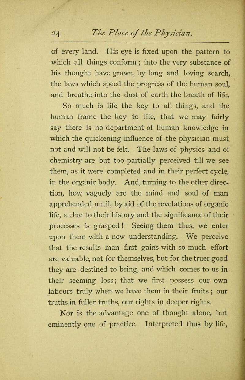 of every land. His eye is fixed upon the pattern to which all things conform ; into the very substance of his thought have grown, by long and loving search, the laws which speed the progress of the human soul, and breathe into the dust of earth the breath of life. So much is life the key to all things, and the human frame the key to life, that we may fairly say there is no department of human knowledge in which the quickening influence of the physician must not and will not be felt The laws of physics and of chemistry are but too partially perceived till we see them, as it were completed and in their perfect cycle, in the organic body. And, turning to the other direc- tion, how vaguely are the mind and soul of man apprehended until, by aid of the revelations of organic life, a clue to their history and the significance of their processes is grasped ! Seeing them thus, we enter upon them with a new understanding. We perceive that the results man first gains with so much effort are valuable, not for themselves, but for the truer good they are destined to bring, and which comes to us in their seeming loss; that we first possess our own labours truly when we have them in their fruits ; our truths in fuller truths, our rights in deeper rights. Nor is the advantage one of thought alone, but eminently one of practice. Interpreted thus by life,