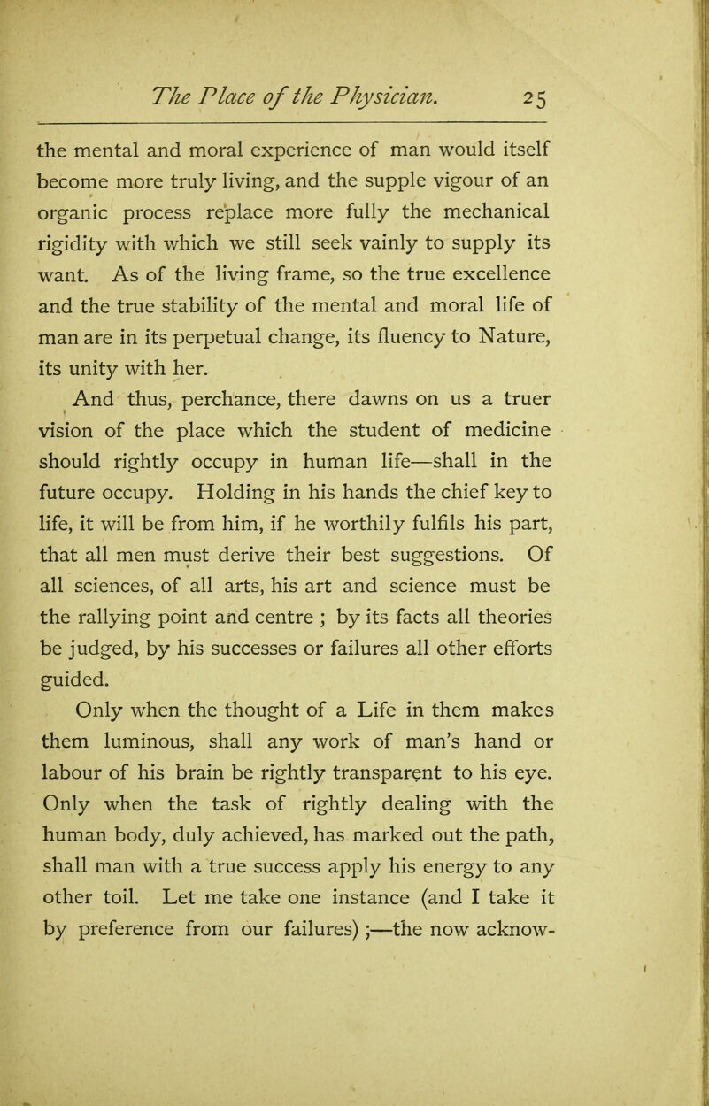the mental and moral experience of man would itself become more truly living, and the supple vigour of an organic process replace more fully the mechanical rigidity with which we still seek vainly to supply its want. As of the living frame, so the true excellence and the true stability of the mental and moral life of man are in its perpetual change, its fluency to Nature, its unity with her. And thus, perchance, there dawns on us a truer vision of the place which the student of medicine should rightly occupy in human life—shall in the future occupy. Holding in his hands the chief key to life, it will be from him, if he worthily fulfils his part, that all men must derive their best suggestions. Of all sciences, of all arts, his art and science must be the rallying point and centre ; by its facts all theories be judged, by his successes or failures all other efforts guided. Only when the thought of a Life in them makes them luminous, shall any work of man's hand or labour of his brain be rightly transparent to his eye. Only when the task of rightly dealing with the human body, duly achieved, has marked out the path, shall man with a true success apply his energy to any other toil. Let me take one instance (and I take it by preference from our failures);—the now acknow-