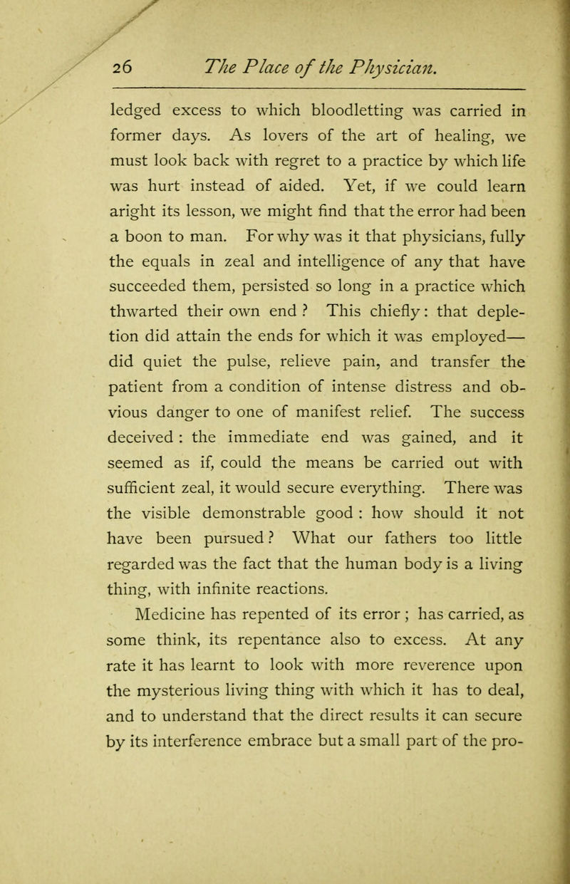 ledged excess to which bloodletting was carried in former days. As lovers of the art of healing, we must look back with regret to a practice by which life was hurt instead of aided. Yet, if we could learn aright its lesson, we might find that the error had been a boon to man. For why was it that physicians, fully the equals in zeal and intelligence of any that have succeeded them, persisted so long in a practice which thwarted their own end This chiefly: that deple- tion did attain the ends for which it was employed— did quiet the pulse, relieve pain, and transfer the patient from a condition of intense distress and ob- vious danger to one of manifest relief The success deceived : the immediate end was gained, and it seemed as if, could the means be carried out with sufficient zeal, it would secure everything. There was the visible demonstrable good : how should it not have been pursued} What our fathers too little regarded was the fact that the human body is a living thing, with infinite reactions. Medicine has repented of its error ; has carried, as some think, its repentance also to excess. At any rate it has learnt to look with more reverence upon the mysterious living thing with which it has to deal, and to understand that the direct results it can secure by its interference embrace but a small part of the pro-