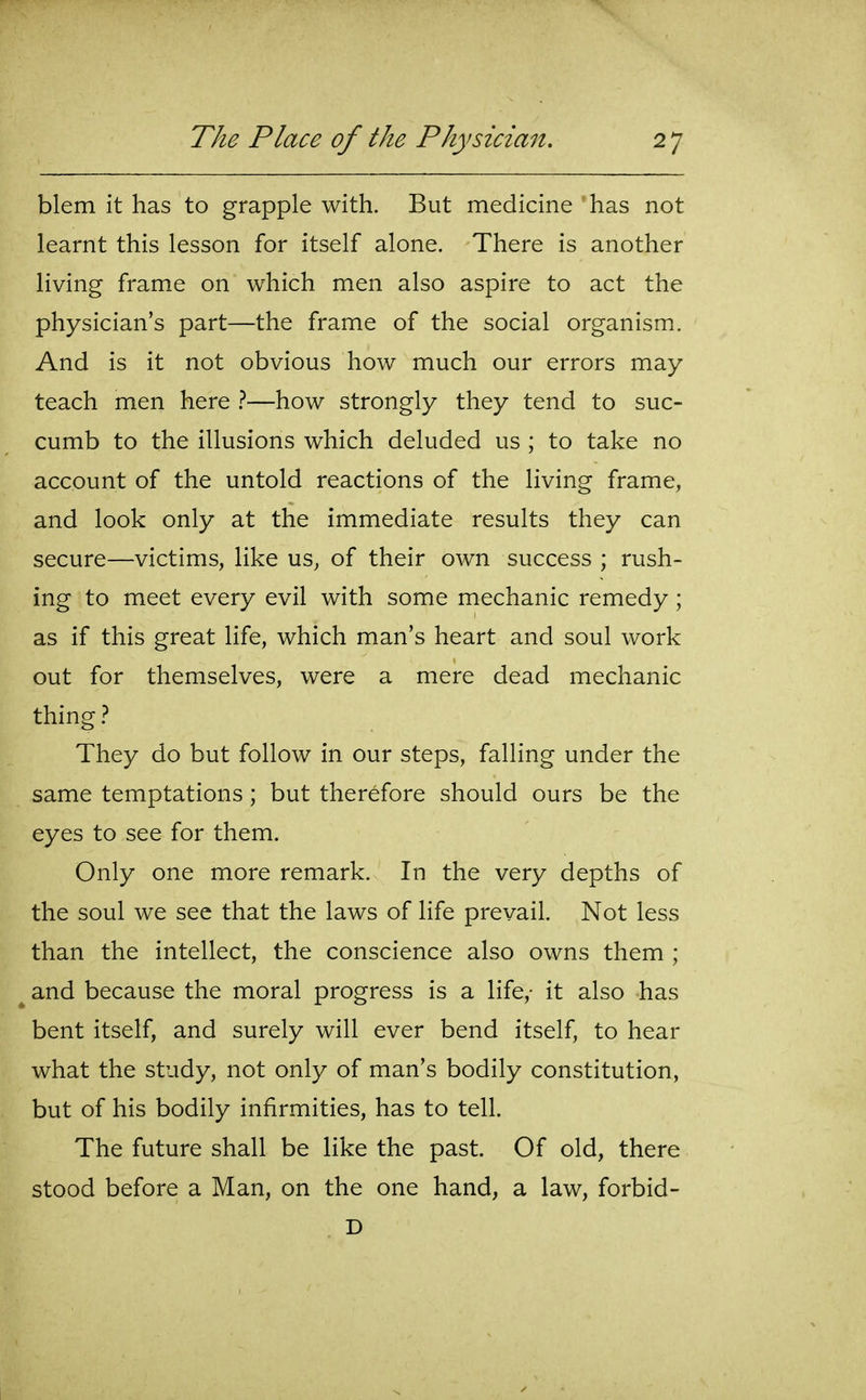 blem it has to grapple with. But medicine has not learnt this lesson for itself alone. There is another living frame on which men also aspire to act the physician's part—the frame of the social organism. And is it not obvious how much our errors may teach men here —how strongly they tend to suc- cumb to the illusions which deluded us ; to take no account of the untold reactions of the living frame, and look only at the immediate results they can secure—victims, like us, of their own success ; rush- ing to meet every evil with some mechanic remedy ; as if this great life, which man's heart and soul work out for themselves, were a mere dead mechanic thing} They do but follow in our steps, falling under the same temptations; but therefore should ours be the eyes to see for them. Only one more remark. In the very depths of the soul we see that the laws of life prevail. Not less than the intellect, the conscience also owns them ; and because the moral progress is a life,- it also has bent itself, and surely will ever bend itself, to hear what the study, not only of man's bodily constitution, but of his bodily infirmities, has to tell. The future shall be like the past. Of old, there stood before a Man, on the one hand, a law, forbid- D