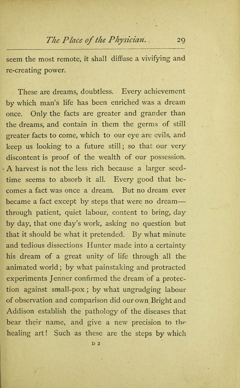 seem the most remote, it shall diffuse a vivifying and re-creating power. These are dreams, doubtless. Every achievement by which man's life has been enriched was a dream once. Only the facts are greater and grander than the dreams, and contain in them the germs of still greater facts to come, which to our eye are evils, and keep us looking to a future still; so that our very discontent is proof of the wealth of our possession. A harvest is not the less rich because a larger seed- time seems to absorb it all. Every good that be- comes a fact was once a dream. But no dream ever became a fact except by steps that were no dream— through patient, quiet labour, content to bring, day by day, that one day's work, asking no question but that it should be what it pretended. By what minute and tedious dissections Hunter made into a certainty his dream of a great unity of life through all the animated world; by what painstaking and protracted experiments Jenner confirmed the dream of a protec- tion against small-pox ; by what ungrudging labour of observation and comparison did our own Bright and Addison establish the pathology of the diseases that bear their name, and give a new precision to the healing art! Such as these are the steps by which