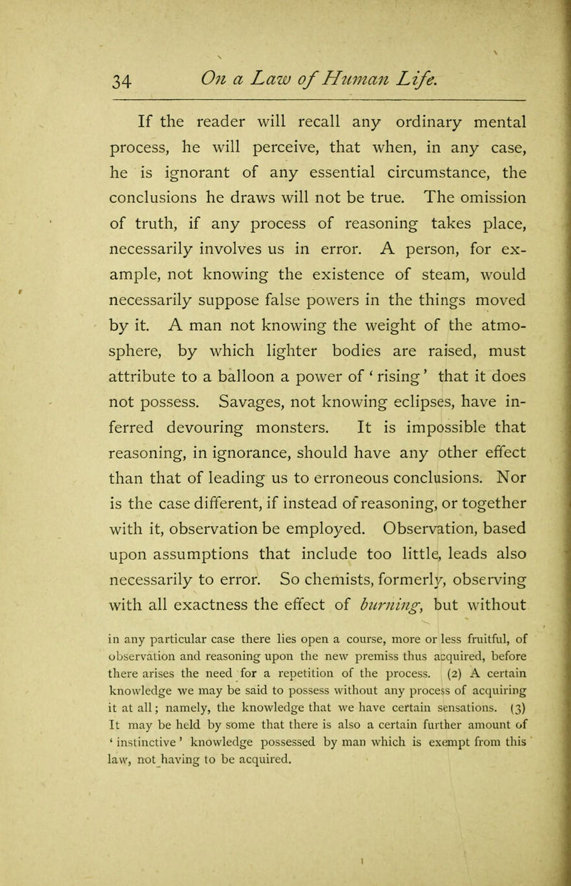 If the reader will recall any ordinary mental process, he will perceive, that when, in any case, he is ignorant of any essential circumstance, the conclusions he draws will not be true. The omission of truth, if any process of reasoning takes place, necessarily involves us in error. A person, for ex- ample, not knowing the existence of steam, would necessarily suppose false powers in the things moved by it. A man not knowing the weight of the atmo- sphere, by which lighter bodies are raised, must attribute to a balloon a power of * rising' that it does not possess. Savages, not knowing eclipses, have in- ferred devouring monsters. It is impossible that reasoning, in ignorance, should have any other effect than that of leading us to erroneous conclusions. Nor is the case different, if instead of reasoning, or together with it, observation be employed. Observation, based upon assumptions that include too little, leads also necessarily to error. So chemists, formerly, observing with all exactness the effect of biL7iiing^ but without in any particular case there lies open a course, more or less fruitful, of observation and reasoning upon the new premiss thus acquired, before there arises the need for a repetition of the process. (2) A certain knowledge we may be said to possess without any process of acquiring it at all; namely, the knowledge that we have certain sensations. (3) It may be held by some that there is also a certain further amount of ' instinctive' knowledge possessed by man which is exempt from this law, not having to be acquired. I