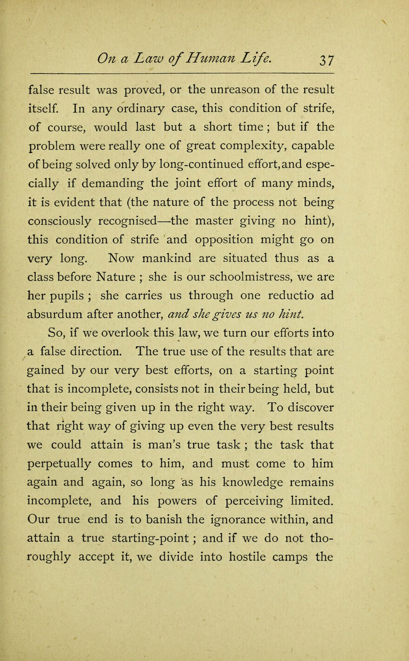false result was proved, or the unreason of the result itself In any ordinary case, this condition of strife, of course, would last but a short time ; but if the problem were really one of great complexity, capable of being solved only by long-continued effort, and espe- cially if demanding the joint effort of many minds, it is evident that (the nature of the process not being consciously recognised—the master giving no hint), this condition of strife and opposition might go on very long. Now mankind are situated thus as a class before Nature ; she is our schoolmistress, we are her pupils ; she carries us through one reductio ad absurdum after another, and she gives us no hint. So, if we overlook this^ law, we turn our efforts into a false direction. The true use of the results that are gained by our very best efforts, on a starting point that is incomplete, consists not in their being held, but in their being given up in the right way. To discover that right way of giving up even the very best results we could attain is man's true task ; the task that perpetually comes to him, and must come to him again and again, so long as his knowledge remains incomplete, and his powers of perceiving limited. Our true end is to banish the ignorance within, and attain a true starting-point; and if we do not tho- roughly accept it, we divide into hostile camps the