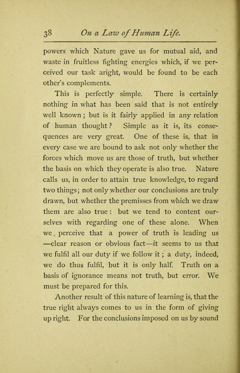 powers which Nature gave us for mutual aid, and waste in fruitless fighting energies which, if we per- ceived our task aright, would be found to be each other's complements. This is perfectly simple. There is certainly nothing in what has been said that is not entirely well known ; but is it fairly applied in any relation of human thought t Simple as it is, its conse- quences are very great. One of these is, that in every case we are bound to ask not only whether the forces which move us are those of truth, but whether the basis on which they operate is also true. Nature calls us, in order to attain true knowledge, to regard two things; not only whether our conclusions are truly drawn, but whether the premisses from which we draw them are also true : but we tend to content our- selves with regarding one of these alone. When we, perceive that a power of truth is leading us —clear reason or obvious fact—it seems to us that we fulfil all our duty if we follow it; a duty, indeed, we do thus fulfil, but it is only half Truth on a basis of ignorance means not truth, but error. We must be prepared for this. Another result of this nature of learning is, that the true right always comes to us in the form of giving up right. For the conclusions imposed on us by sound