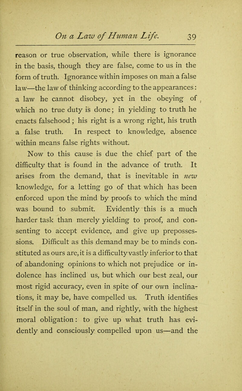 reason or true observation, while there is ignorance in the basis, though they are false, come to us in the form of truth. Ignorance within imposes on man a false law—the law of thinking according to the appearances: a law he cannot disobey, yet in the obeying of which no true duty is done; in yielding to truth he enacts falsehood ; his right is a wrong right, his truth a false truth. In respect to knowledge, absence within means false rights without. Now to this cause is due the chief part of the difficulty that is found in the advance of truth. It arises from the demand, that is inevitable in new knowledge, for a letting go of that which has been enforced upon the mind by proofs to which the mind was bound to submit. Evidently this is a much harder task than merely yielding to proof, and con- senting to accept evidence, and give up preposses- sions. Difficult as this demand may be to minds con- stituted as ours are, it is a difficulty vastly inferior to that of abandoning opinions to which not prejudice or in- dolence has inclined us, but which our best zeal, our most rigid accuracy, even in spite of our own inclina- tions, it may be, have compelled us. Truth identifies itself in the soul of man, and rightly, with the highest moral obligation: to give up what truth has evi- dently and consciously compelled upon us—and the