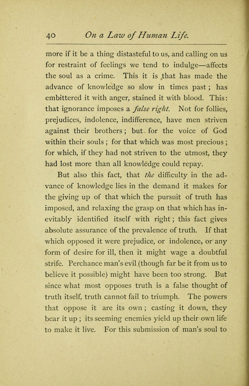 more if it be a thing distasteful to us, and calling on us for restraint of feelings we tend to indulge—affects the soul as a crime. This it is that has made the advance of knowledge so slow in times past ; has embittered it with anger, stained it with blood. This: that ignorance imposes a false right. Not for follies, prejudices, indolence, indifference, have men striven against their brothers; but for the voice of God within their souls ; for that which was most precious ; for which, if they had not striven to the utmost, they had lost more than all knowledge could repay. But also this fact, that the difficulty in the ad- vance of knowledge lies in the demand it makes for the giving up of that which the pursuit of truth has imposed, and relaxing the grasp on that which has in- evitably identified itself with right; this fact gives absolute assurance of the prevalence of truth. If that which opposed it were prejudice, or indolence, or any form of desire for ill, then it might wage a doubtful strife. Perchance man's evil (though far be it from us to believe it possible) might have been too strong. But since what most opposes truth is a false thought of truth itself, truth cannot fail to triumph. The powers that oppose it are its own ; casting it down, they bear it up ; its seeming enemies yield up their own life to make it live. For this submission of man's soul to