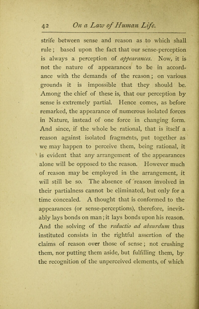 strife between sense and reason as to which shall rule ; based upon the fact that our sense-perception is always a perception of appearances. Now, it is not the nature of appearances to be in accord- ance with the demands of the reason ; on various grounds it is impossible that they should be. Among the chief of these is, that our perception by sense is extremely partial. Hence comes, as before remarked, the appearance of numerous isolated forces in Nature, instead of one force in changing form. And since, if the whole be rational, that is itself a reason against isolated fragme'nts, put together as we may happen to perceive them, being rational, it is evident that any arrangement of the appearances alone will be opposed to the reason. However much of reason may be employed in the arrangement, it will still be so. The absence of reason involved in their partialness cannot be eliminated, but only for a time concealed. A thought that is conformed to the appearances (or sense-perceptions), therefore, inevit- ably lays bonds on man; it lays bonds upon his reason. And the solving of the reductio ad absurdimt thus instituted consists in the rightful assertion of the claims of reason over those of sense; not crushing them, nor putting them aside, but fulfilling them, by the recognition of the unperccived elements, of which