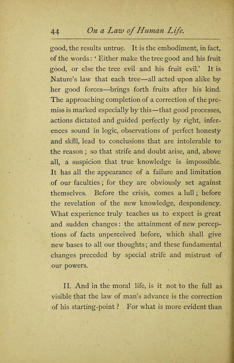good, the results untrue. It is the embodiment, in fact, of the words: ' Either make the tree good and his fruit good, or else the tree evil and his fruit evil.' It is Nature's law that each tree—all acted upon alike by her good forces—brings forth fruits after his kind. The approaching completion of a correction of the pre- miss is marked especially by this—that good processes, actions dictated and guided perfectly by right, infer- ences sound in logic, observations of perfect honesty and skill, lead to conclusions that are intolerable to the reason ; so that strife and doubt arise, and, above all, a suspicion that true knowledge is impossible. It has all the appearance of a failure and limitation of our faculties ; for they are obviously set against themselves. Before the crisis, comes a lull; before the revelation of the new knowledge, despondency. What experience truly teaches us to expect is great and sudden changes: the attainment of new percep- tions of facts unperceived before, which shall give new bases to all our thoughts; and these fundamental changes preceded by special strife and mistrust of our powers. II. And in the moral life, is it not to the full as visible that the law of man's advance is the correction of his starting-point} For what is more evident than