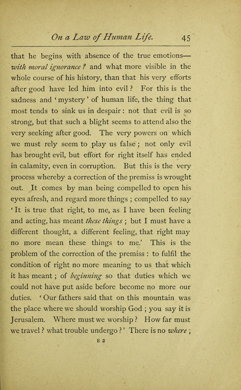 that he begins with absence of the true emotions— with moral ignoraitce f and what more visible in the whole course of his history, than that his very efforts after good have led him into evil ? For this is the sadness and ' mystery' of human life, the thing that most tends to sink us in despair: not that evil is so strong, but that such a blight seems to attend also the very seeking after good. The very powers on which we must rely seem to play us false ; not only evil has brought evil, but effort for right itself has ended in calamity, even in corruption. But this is the very process whereby a correction of the premiss is wrought out. It comes by man being compelled to open his eyes afresh, and regard more things ; compelled to say ' It is true that right, to me, as I have been feeling and acting, has meant these things ; but I must have a different thought, a different feeling, that right may no more mean these things to me.' This is the problem of the correction of the premiss : to fulfil the condition of right no more meaning to us that which it has meant; of beginning so that duties which we could not have put aside before become no more our duties. ' Our fathers said that on this mountain was the place where we should worship God ; you say it is Jerusalem. Where must we worship How far must we travel t what trouble undergo ' There is no where \ E 2