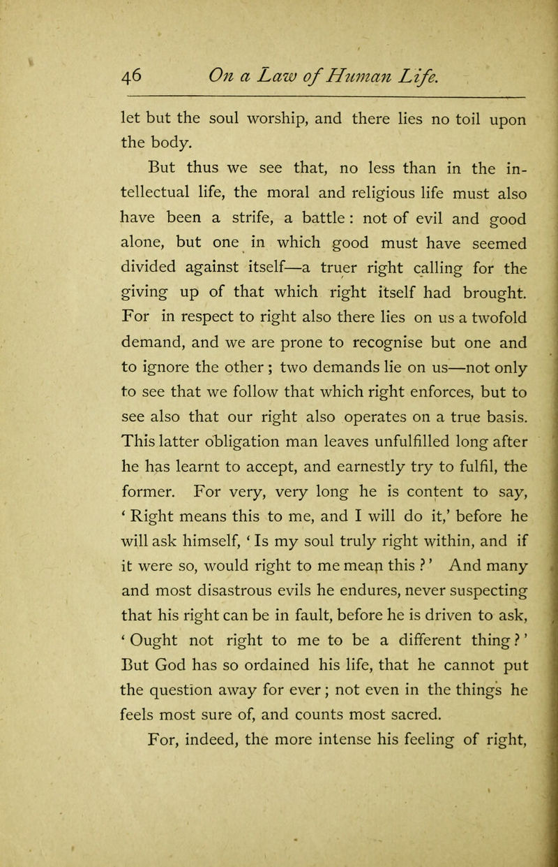let but the soul worship, and there lies no toil upon the body. But thus we see that, no less than in the in- tellectual life, the moral and religious life must also have been a strife, a battle: not of evil and good alone, but one in which good must have seemed divided against itself—a truer right calling for the giving up of that which right itself had brought. For in respect to right also there lies on us a twofold demand, and we are prone to recognise but one and to ignore the other ; two demands lie on us—not only to see that we follow that which right enforces, but to see also that our right also operates on a true basis. This latter obligation man leaves unfulfilled long after he has learnt to accept, and earnestly try to fulfil, the former. For very, very long he is content to say, * Right means this to me, and I will do it,' before he will ask himself, ' Is my soul truly right within, and if it were so, would right to me mea^i this }' And many and most disastrous evils he endures, never suspecting that his right can be in fault, before he is driven to ask, * Ought not right to me to be a different thing}' But God has so ordained his life, that he cannot put the question away for ever; not even in the things he feels most sure of, and counts most sacred. For, indeed, the more intense his feeling of right.