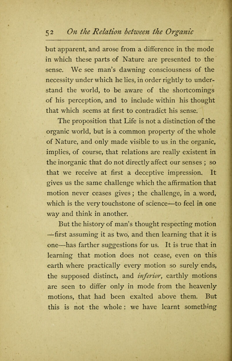 but apparent, and arose from a difference in the mode in which these parts of Nature are presented to the sense. We see man's dawning consciousness of the necessity under which he lies, in order rightly to under- stand the world, to be aware of the shortcomings of his perception, and to include within his thought that which seems at first to contradict his sense. The proposition that Life is not a distinction of the organic world, but is a common property of the whole of Nature, and only made visible to us in the organic, implies, of course, that relations are really existent in the inorganic that do not directly affect our senses ; so that we receive at first a deceptive impression. It gives us the same challenge which the affirmation that motion never ceases gives; the challenge, in a word, which is the very touchstone of science—to feel in one way and think in another. But the history of man's thought respecting motion —first assuming it as two, and then learning that it is one—has farther suggestions for us. It is true that in learning that motion does not cease, even on this earth where practically every motion so surely ends, the supposed distinct, and ijiferior, earthly motions are seen to differ only in mode from the heavenly motions, that had been exalted above them. But this is not the whole : we have learnt something