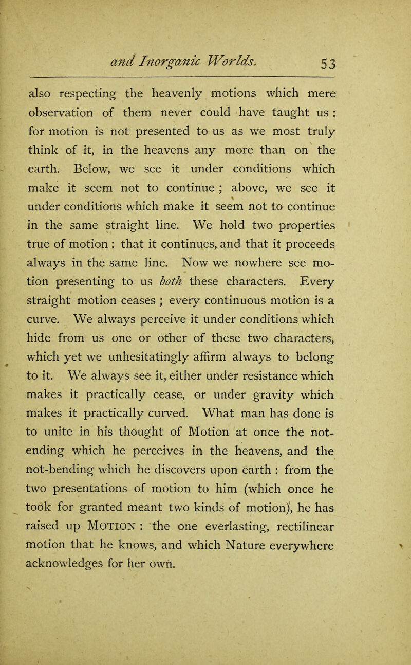 also respecting the heavenly motions which mere observation of them never could have taught us : for motion is not presented to us as we most truly think of it, in the heavens any more than on the earth. Below, we see it under conditions which make it seem not to continue ; above, we see it under conditions which make it seem not to continue in the same straight line. We hold two properties true of motion : that it continues, and that it proceeds always in the same line. Now we nowhere see mo- tion presenting to us both these characters. Every straight motion ceases ; every continuous motion is a curve. We always perceive it under conditions which hide from us one or other of these two characters, which yet we unhesitatingly affirm always to belong to it. We always see it, either under resistance which makes it practically cease, or under gravity which makes it practically curved. What man has done is to unite in his thought of Motion at once the not- ending which he perceives in the heavens, and the not-bending which he discovers upon earth : from the two presentations of motion to him (which once he took for granted meant two kinds of motion), he has raised up MOTION : the one everlasting, rectilinear motion that he knows, and which Nature everywhere > acknowledges for her own.