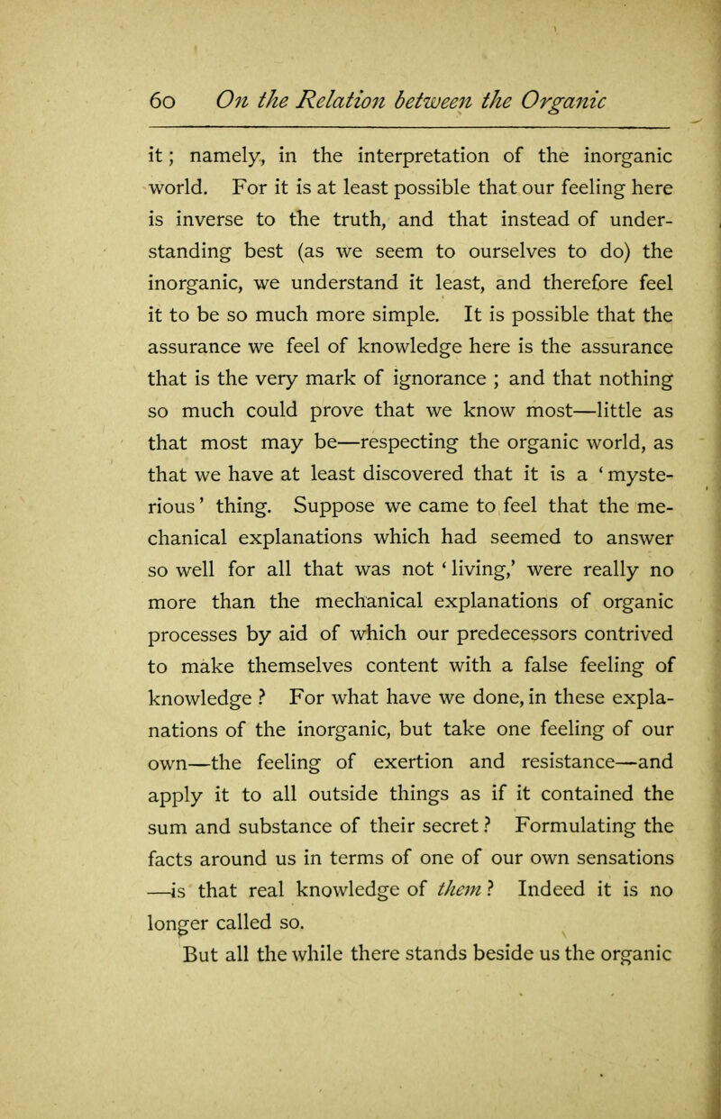 it; namely, in the interpretation of the inorganic world. For it is at least possible that our feeling here is inverse to the truth, and that instead of under- standing best (as we seem to ourselves to do) the inorganic, we understand it least, and therefore feel it to be so much more simple. It is possible that the assurance we feel of knowledge here is the assurance that is the very mark of ignorance ; and that nothing so much could prove that we know most—little as that most may be—respecting the organic world, as that we have at least discovered that it is a ' myste- rious ' thing. Suppose we came to feel that the me- chanical explanations which had seemed to answer so well for all that was not ' living,' were really no more than the mechanical explanations of organic processes by aid of which our predecessors contrived to make themselves content with a false feeling of knowledge } For what have we done, in these expla- nations of the inorganic, but take one feeling of our own—the feeling of exertion and resistance—and apply it to all outside things as if it contained the sum and substance of their secret ? Formulating the facts around us in terms of one of our own sensations —is that real knowledge of them} Indeed it is no longer called so. But all the while there stands beside us the organic