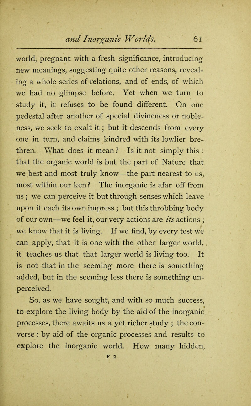 world, pregnant with a fresh significance, introducing new meanings, suggesting quite other reasons, reveal- ing a whole series of relations, and of ends, of which we had no glimpse before. Yet when we turn to study it, it refuses to be found different. On one pedestal after another of special divineness or noble- ness, we seek to exalt it; but it descends from every one in turn, and claims kindred with its lowlier bre- thren. What does it mean } Is it not simply this : that the organic world is but the part of Nature that we best and most truly know—the part nearest to us, most within our ken} The inorganic is afar off from us ; we can perceive it but through senses which leave upon it each its own impress ; but this throbbing body of our own—we feel it, our very actions are its actions ; we know that it is living. If we find, by every test we can apply, that it is one with the other larger world,. it teaches us that that larger world is living too. It is not that in the seeming more there is something added, but in the seeming less there is something un- perceived. So, as we have sought, and with so much success, to explore the living body by the aid of the inorganic processes, there awaits us a yet richer study ; the con- verse : by aid of the organic processes and results to explore the inorganic world. How many hidden, F 2