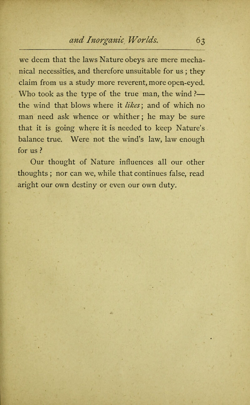 we deem that the laws Nature obeys are mere mecha- nical necessities, and therefore unsuitable for us ; they claim from us a study more reverent, more open-eyed. Who took as the type of the true man, the wind ?— the wind that blows where it likes \ and of which no man need ask whence or whither; he may be sure that it is going where it is needed to keep Nature's balance true. Were not the wind's law, law enough for us Our thought of Nature influences all our other thoughts ; nor can we, while that continues false, read aright our own destiny or even our own duty.