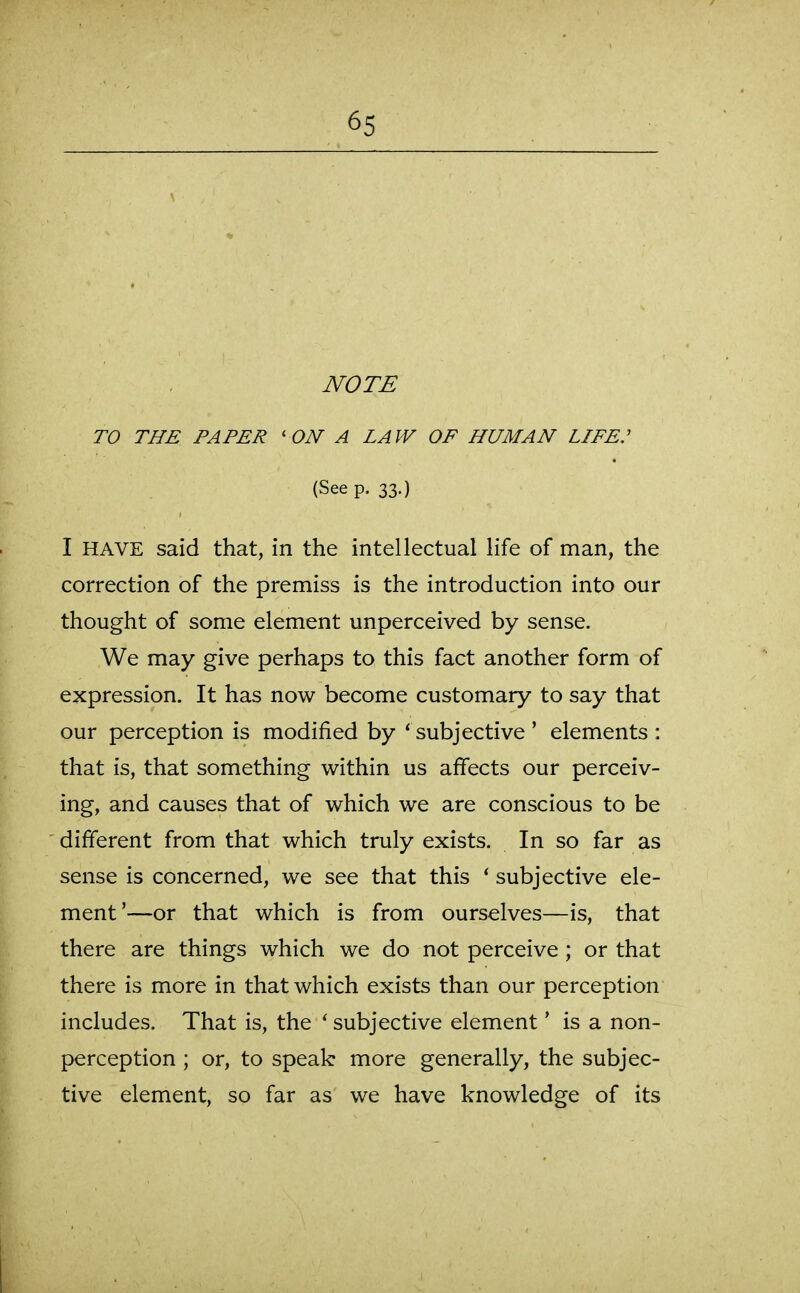 NOTE TO THE PAPER ' ON A LAW OF HUMAN LIFE: (See p. 33.) I HAVE said that, in the intellectual life of man, the correction of the premiss is the introduction into our thought of some element unperceived by sense. We may give perhaps to this fact another form of expression. It has now become customary to say that our perception is modified by * subjective ' elements : that is, that something within us affects our perceiv- ing, and causes that of which we are conscious to be different from that which truly exists. In so far as sense is concerned, we see that this * subjective ele- ment'—or that which is from ourselves—is, that there are things which we do not perceive ; or that there is more in that which exists than our perception includes. That is, the ' subjective element' is a non- perception ; or, to speak more generally, the subjec- tive element, so far as we have knowledge of its