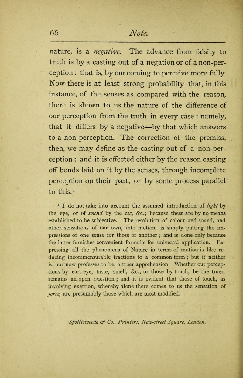 nature, is a negative. The advance from falsity to truth is by a casting out of a negation or of a non-per- ception : that is, by our coming to perceive more fully. Now there is at least strong probability that, in this instance, of the senses as compared with the reason, there is shown to us the nature of the difference of our perception from the truth in every case : namely, that it differs by a negative—by that which answers to a non-perception. The correction of the premiss, then, we may define as the casting out of a non-per- ception : and it is effected either by the reason casting off bonds laid on it by the senses, through incomplete perception on their part, or by some process parallel to this.i ' I do not take into account the assumed introduction of light by the eye, or of sound by the ear, &c.; because these are by no means established to be subjective. The resolution of colour and sound, and other sensations of our own, into motion, is simply putting the im- pressions of one sense for those of another ; and is done only because the latter furnishes convenient formulae for universal application. Ex- pressing all the phenomena of Nature in terms of motion is like re- ducing incommensurable fractions to a common term ; but it neither is, nor now professes to be, a truer apprehension. Whether our percep- tions by ear, eye, taste, smell, &c., or those by touch, be the truer, remains an open question ; and it is evident that those of touch, as involving exertion, whereby alone there comes to us the sensation of force^ are presumably those which are most modified. apottiswoode 6* Co., Printers, New-street Square, London.