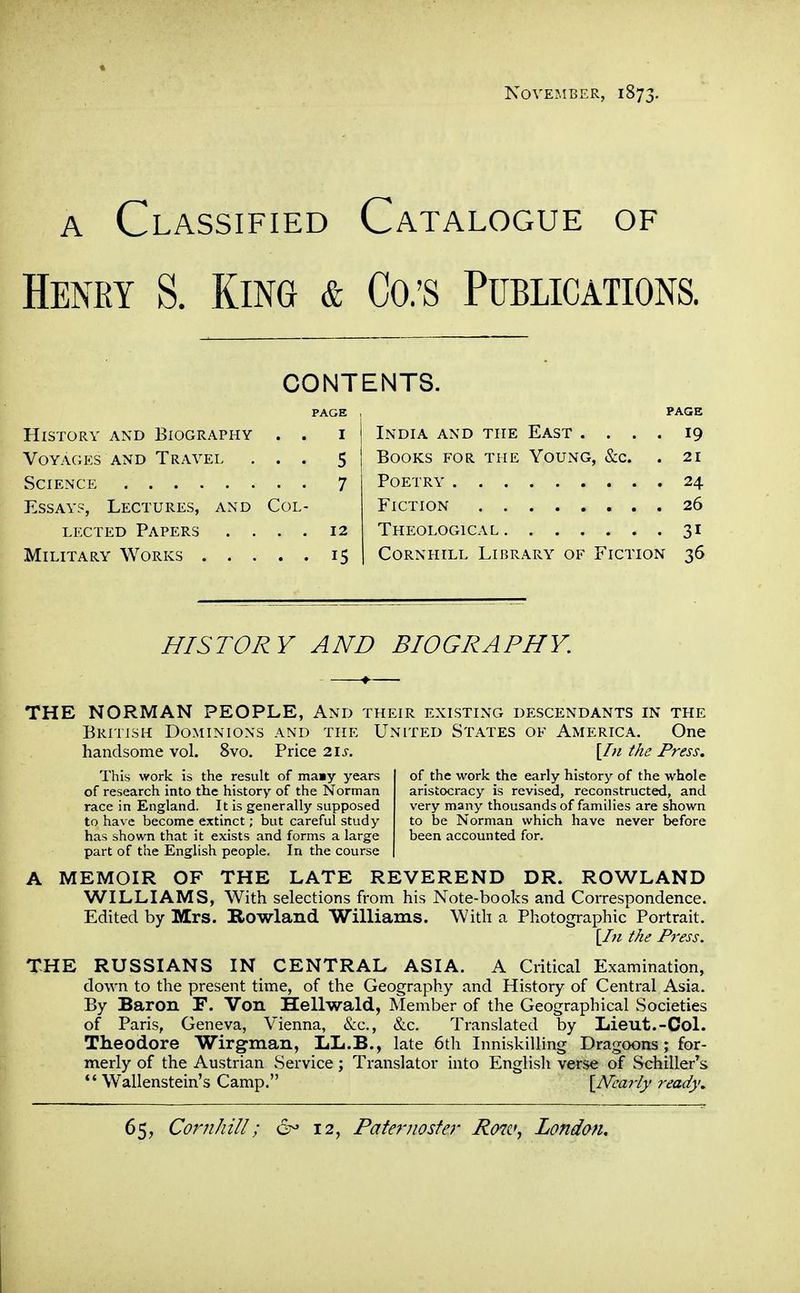 November, 1873. A Classified Catalogue of Henry S. King & Co.'s Publications. CONTENTS. PAGE PAGE History and Biography India and the East .... 19 Voyages AND Travel . . 5 Books for the Young, &c. 21 . . 7 24 Essays, Lectures, and COL- 26 LECTED Papers . . . . 12 31 . • 15 CoRNHiLL Library of Fiction 36 HISTORY AND BIOGRAPHY. THE NORMAN PEOPLE, And their existing descendants in the British Dominions and the United States of America. One handsome vol. 8vo. Price 21^-. [/;/ the Press. This work is the result of maay years of research into the history of the Norman race in England. It is generally supposed to have become extinct; but careful study has shown that it exists and forms a large part of the English people. In the course of the work the early history of the whole aristocracy is revised, reconstructed, and very many thousands of families are shown to be Norman which have never before been accounted for. A MEMOIR OF THE LATE REVEREND DR. ROWLAND WILLIAMS, With selections from his Note-books and Correspondence. Edited by Mrs. Rowland Williams. With a Photographic Portrait. [Li the Press. THE RUSSIANS IN CENTRAL ASIA. A Critical Examination, down to the present time, of the Geography and History of Central Asia. By Baron F. Von Hellwald, Member of the Geographical Societies of Paris, Geneva, Vienna, &c., &c. Translated by Liieut.-Col. Theodore Wirgman, LL.B., late 6th Inniskilling Dragoons; for- merly of the Austrian vService; Translator into English verse of Schiller^s  Wallenstein's Camp. \Nca7-ly ready.