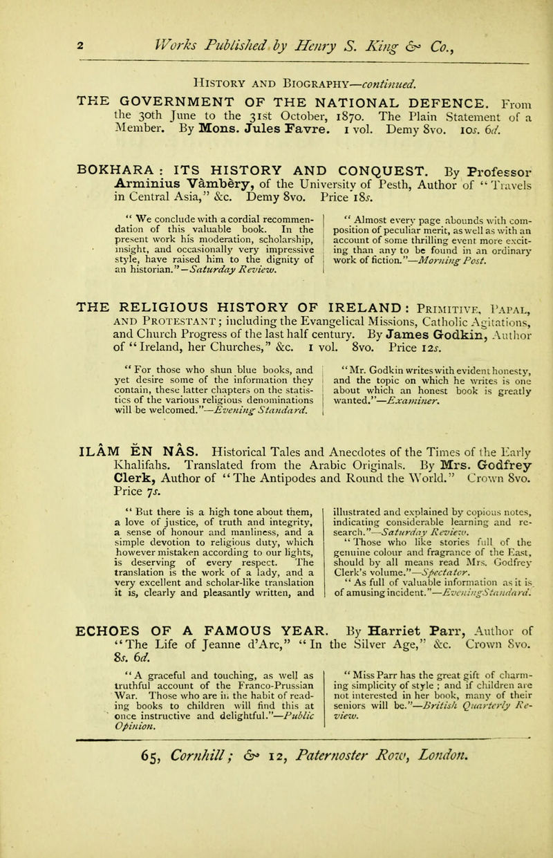 History and Biography—continued. THE GOVERNMENT OF THE NATIONAL DEFENCE. From the 30th June to the 31st October, 1870. The Plain Statement of a Member. By Mons. Jules Favre. i vol. Demy 8vo. los. 6(L BOKHARA : ITS HISTORY AND CONQUEST. By Professor Arminius Vd^mbery, of the University of Pesth, Author of Travels in Central Asia, &c. Demy 8vo. Price'i8j-.  We conclude with a cordial recotnmen- I  Almost every page abounds with com- dation of this _ valuable book. In the position of peculiar merit, as well as with an present work his moderation, scholarship, ! account of some thrilling event more excit- msight, and occasionall}^ %'ery impressive ing than any to be found in an ordinary style, have raised him to the dignity of i work of fiction.—Morning Post. an histonzn. —Saturday I?eview. I THE RELIGIOUS HISTORY OF IRELAND : Primitive, Papal, AND Protestant; including the Evangelical Missions, Catholic Agitations, and Church Progress of the last half century. By James Godkin, Author of  Ireland, her Churches, &c. i vol. 8vo. Price 12j. For those who shun blue books, and Mr. Godkin writes with evident honesty, yet desire some of the information they j and the topic on which he writes is one contain, these latter chapters on the statis- ' about which an honest book is greatly tics of the various religious denominations | wanted.—Exami7ier. will be welcomed.—Eve?iing- Standard. | ILAM EN NAS. Historical Tales and Anecdotes of the Times of tlie Early Khalifahs. Translated from the Arabic Originals. By Mrs. Godfrey Clerk, Author of The Antipodes and Round the World. Crown 8vo. Price 7J-.  But there is a high tone about them, a love of justice, of truth and integrity, a sense of honour and manliness, and a simple devotion to religious duty, which however mistaken according to our lights, is deserving of every respect. The translation is the work of a lady, and a very excellent and scholar-like translation it is, clearly and pleasantly written, and illustrated and explained by copious notes, indicating considerable learning and rc- searc h.—Saturday Kcvie-v. Those who like stories full of the geiHiine colour and fragrance of the East, should by all means read Mrs. Godfrey Clerk's volume.—Spectator.  As full of valuable information as it is. of amusing incident.—KvcniiigStniidard. ECHOES OF A FAMOUS YEAR. By Harriet Parr, Author of The Life of Jeanne d'Arc, In the Silver Age, &c. Crown Svo. A graceful and touching, as well as  Miss Parr has the great gift of charm- truthful account of the Franco-Prussian ing simplicitj' of style ; and if children are War. Those who are ii. the habit of read- not interested in her book, many of their ing books to children will find this at seniors will be.—British Quarterly Ke- ener instructive and delightful.—Public view. Opinion.