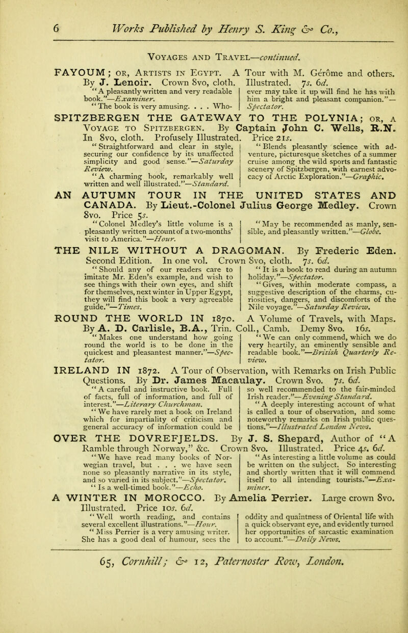 Voyages and TRKVE-L—coniijvied. FAYOUM; or, Artists in Egypt. A Tour with M. Geronie and others. By J. Lenoir. Crown 8vo, cloth. Illustrated, yj. 6d. A pleasantly written and very readable ever may take it up will find he has with book.—Examiner. him a bright and pleasant companion. —  The book is very amusing. . . . Who- Spectator. SPITZBERGEN THE GATEWAY TO THE POLYNIA; or, a Voyage to Spitzbergen. By Captain iTolin C. Wells, R.N. In 8vo, cloth. Profusely Illustrated. Price 2.1s.  Straightforward and clear in style, securing our confidence by its unaffected simplicity and good sense.—Saturday Review. A charming book, remarkably well written and well illustrated.—^'Mw^/rtrif.  Blends pleasantly science with ad- venture, picturesque sketches of a summer cruise among the wild sports and fantastic scenery of Spitzbergen, with earnest advo- cacy of Arctic Exploration.—GraJ>hic. AN AUTUMN TOUR IN THE UNITED STATES AND CANADA. By Lieut.-Colonel Julius George Medley. Crowi 8vo. Price 5j-. Colonel Medley's little volume is a pleasantly written account of a two-months' visit to America.—Hoiir. May be recommended as manly, sen- sible, and pleasantly written.—Globe. THE NILE WITHOUT A DRAGOMAN. By Frederic Eden. Second Edition. In one vol. Crown 8vo, cloth, js. 6d. It is a book to read during an autumn  Should any of our readers care to imitate Mr. Eden's example, and wish to see things with their own eyes, and shift for themselves, next winter in Upper Egypt, they will find this book a very agreeable guide.—Times. h.o\\(la.y.—Spectator. Gives, within moderate compass, a suggestive description of the charms, cu- riosities, dangers, and discomforts of the Nile voyage.—Saturday Review. ROUND THE WORLD IN 1870. A Volume of Travels, with Maps. By A. D. Carlisle, B.A., Trin. Coll., Camb. Demy 8vo. i6j. Makes one understand how goin£ round the world is to be done in the quickest and pleasantest manner.—Spec- tator. We can only commend, which we do very heartily, an eminently sensible and readable book.—British Quarterly Re- view. IRELAND IN 1872. A Tour of Observation, with Remarks on Irish Public Questions. By Dr. James Macaulay. Crown 8vo. ^s. 6d.  a careful and instructive book. Full of facts, full of information, and full of interest.—Literary CJncrchiiia7i.  We have rarely met a book on Ireland which for impartiality of criticism and general accuracy of information could be OVER THE DOVREFJELDS. By J. S. Shepard, Author of A Ramble through Norway, &c. Crown 8vo. Illustrated. Price 45. 6d. so well recommended to the fair-minded Irish reader.—Evening Standay-d. A deeply interesting account of what is called a tour of observation, and some noteworthy remarks on Irish public ques- tions.—IllustratedLondo7t Kcn'S. As interesting a little volume as could be written on the subject. So interesting and shortly written that it will commend itself to all intending tourists.—Exa- miner. We have read many books of Nor- wegian travel, but . . . we have seen none so pleasantly narrative in its stjde, and so varied in its subject.—Spectator.  Is a well-timed book.—Echo. A WINTER IN MOROCCO. By Amelia Perrier. Large crown 8vo. Illustrated. Price 10s. 6d.  Well worth reading, and contains several excellent illustrations.—Hour.  Miss Perrier is a very amusing writer. She has a good deal of humour, sees the oddity and quaintness of Oriental life with a quick observant eye, and evidently turned her opportunities of sarcastic examination to account.—Daily News.