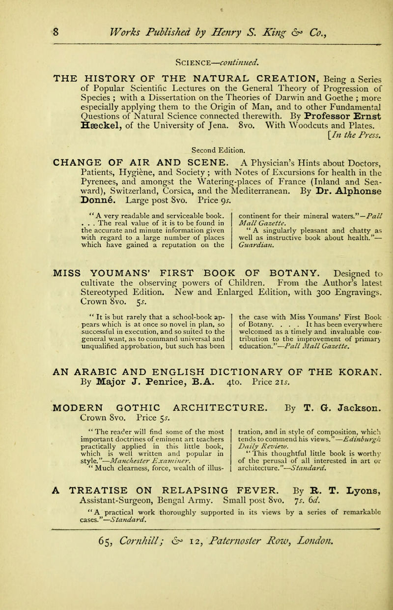 t -S Works Published by Henry S. King 6- Co., S CIE N C E—contin ued. THE HISTORY OF THE NATURAL CREATION, Being a Series of Popular Scientific Lectures on the General Theory of Progression of Species ; with a Dissertation on the Theories of Darwin and Goethe ; more especially applying them to the Origin of Man, and to other Fundamental Questions of Natural Science connected therewith. By Professor Ernst Haeckel, of the University of Jena. 8vo. With Woodcuts and Plates. [//z the Press. Second Edition. CHANGE OF AIR AND SCENE. A Physician's Hints about Doctor?, Patients, Hygiene, and Society ; with Notes of Excursions for health in the Pyrenees, and amongst the Watering-places of France (Inland and Sea- ward), Switzerland, Corsica, and the Mediterranean. By Dr. Alphonse Donne. Large post 8vo. Price 9^. A very readable and serviceable book. . . . The real value of it is to be found in the accurate and minute information given with regard to a large number of places which have gained a reputation on the continent for their mineral waters. — Mall Gazette.  A singularly pleasant and chatty as well as instructive book about health.— GjiardiaiL. MISS YOUMANS' FIRST BOOK OF BOTANY. Designed to cultivate the observing powers of Children. From the Author's latest Stereotyped Edition. New and Enlarged Edition, with 300 Engravings. Crown 8vo. ^s.  It is but rarely that a school-book ap- pears which is at once so novel in plan, so successful in execution, and so suited to the general want, as to command universal and unqualified approbation, but such has been the case with Miss Youmans' First Book of Botany. . . . It has been everywhere welcomed as a timely and invaluable cou- trlbution to the improvement of primary education.—Pall Mall Gazette. AN ARABIC AND ENGLISH DICTIONARY OF THE KORAN. By Major J. Penrice, B.A. 4to. Price 21^. MODERN GOTHIC ARCHITECTURE. Crown 8vo. Price 5^-. By T. G. Jackson.  The reader will find some of the most important doctrines of eminent art teachers practically applied in this little book, which is well written and popular in style.—Mancliestcr Exnminer.  Much clearness, force, wealth of illus- tration, and in style of composition, which tends to commend his views.—EdinburgiL Daily Review. This thoughtful little book is worthy of the perusal of all interested in art or architecture.—Standard. A TREATISE ON RELAPSING FEVER. By R. T. Lyons, Assistant-Surgeon, Bengal Army. Small post 8vo. 'js. 6d. A practical work thoroughly supported in its views by a series of remarkable cases.—Standard.
