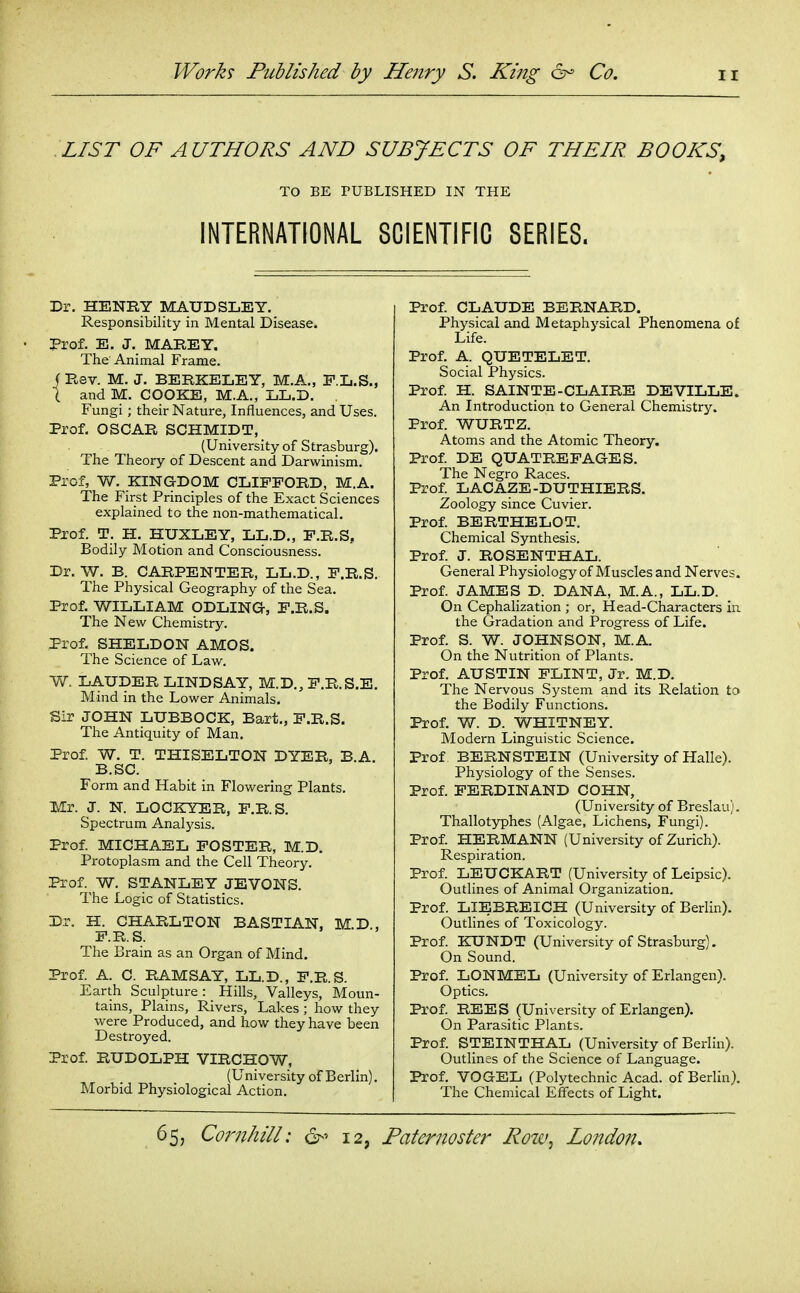 LIST OF AUTHORS AND SUBJECTS OF THEIR BOOKS, TO BE PUBLISHED IN THE INTERNATIONAL SCIENTIFIC SERIES. Dr. HENRY MAUDSLEY. Responsibility in Mental Disease. • Prof. E. J. MABEY. The'Animal Frame, f Rsv. M. J. BERKELEY, M.A., F.L.S., i and M. COOKE, M.A., LL.D. Fungi ; their Nature, Influences, and Uses. Prof. OSCAR SCHMIDT, (University of Strasburg). The Theory of Descent and Darwinism. Prof, W. KINGDOM CLIFFORD, M.A. The First Principles of the Exact Sciences explained to the non-mathematical. Prof. T. H. HUXLEY, LL.D,, F.R.S, Bodily Motion and Consciousness. Dr. W. B. CARPENTER, LL.D., F.R.S. The Physical Geography of the Sea. Prof. WILLIAM ODLING, F.R.S. The New Chemistry. Prof. SHELDON AMOS. The Science of Law. W. LAUDER LINDSAY, M.D., F.R.S.E. Mind in the Lower Animals. Sir JOHN LUBBOCK, Bart., F.R.S. The Antiquity of Man. Prof. W. T. THISELTON DYER, B.A. B.SC. Form and Habit in Flowering Plants. TMr. J. N. LOCKYER, F.R.S. Spectrum Analysis. Prof. MICHAEL FOSTER, M.D. Protoplasm and the Cell Theory. Prof. W. STANLEY JEVONS. The Logic of Statistics. Dr. H. CHARLTON BASTIAN, M.D., F.R. S. The Brain as an Organ of Mind. Prof. A. C. RAMSAY, LL.D., F.R.S. Earth Sculpture : Hills, Valleys, Moun- tains, Plains, Rivers, Lakes ; how they were Produced, and how they have been Destroyed. Prof. RUDOLPH VIRCHOW, (University of Berlin). Morbid Physiological Action. Prof. CLAUDE BERNARD. Physical and Metaphysical Phenomena of Life. Prof. A. QUETELET. Social Physics. Prof H. SAINTE-CLAIRE DEVILLE. An Introduction to General Chemistry. Prof. WURTZ. Atoms and the Atomic Theory, Prof. DE QUATREFAGES. The Negro Races. Prof. LACAZE-DUTHIERS. Zoology since Cuvier. Prof. BERTHELOT. Chemical Synthesis. Prof. J. ROSENTHAL. General Physiology of Muscles and Nerves. Prof. JAMES D. DANA, M.A., LL.D. On Cephalization ; or, Head-Characters in the Gradation and Progress of Life. Prof. S. W. JOHNSON, M.A. On the Nutrition of Plants. Prof. AUSTIN FLINT, Jr. M.D. The Nervous System and its Relation to the Bodily Functions. Prof. W. D. WHITNEY. Modern Linguistic Science. Prof BERNSTEIN (University of Halle). Physiology of the Senses. Prof. FERDINAND COHN, (University of Breslau). Thallotyphes (Algae, Lichens, Fungi). Prof. HERMANN (University of Zurich). Respiration. Prof. LEUCKART (University of Leipsic). Outlines of Animal Organization. Prof. LIEBREICH (University of Berlin). Outlines of Toxicology. Prof. KUNDT (University of Strasburg). On Sound. Prof. LONMEL (University of Erlangen). Optics. Prof REES (University of Erlangen). On Parasitic Plants. Prof. STEINTHAL (University of Berlin). Outlines of the Science of Language. Prof. VOGEL (Polytechnic Acad, of Berlin). The Chemical Effects of Light.