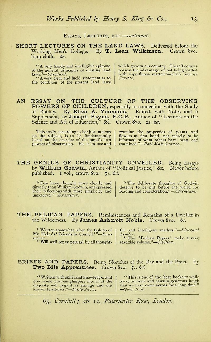 Essays, Lectures, -etc.—contimied. SHORT LECTURES ON THE LAND LAWS. Delivered before the Working Men's College. By T. Lean Wilkinson. Crown 8vo, limp cloth. 2s. A very handy and intelligible epitome of the general principles of existing land laws.—Standard. Avery clear and lucid statement as to the condition of the present land laws which govern our country. These Lectures possess the advantage of not being loaded with superfluous matter.—Civil Sennce Gazette. AN ESSAY ON THE CULTURE OF THE OBSERVING POWERS OF CHILDREN, especially in connection with the Study of Botany. By Eliza A. Youmans. Edited, with Notes and a Supplement, by Joseph. Payne, F.C.P., Author of Lectures on the Science and Art of Education, &c. Crown 8vo. 2s. 6d. This study, according to her just notions examine the properties of plants and on the subject, is to be fundamentally flowers at first hand, not merely to be based on the exercise of the pupil's own informed of what others have seen and powers of observation. He is to see and examined.—Pall Mall Gazette. THE GENIUS OF CHRISTIANITY UNVEILED. Being Essays by William Godwin, Author of Political Justice, &c. Never before published, i vol., crown 8vo. js. 6d. Few have thought more clearly and directly than William Godwin, or expressed their reflections with more simplicity and unreserve.—Exainitier. The deliberate thoughts of Godwin deserve to be put before the world far reading and consideration.—y^M^'^^z'^w. THE PELICAN PAPERS. Reminiscences and Remains of a Dweller in the Wilderness. By James Ashcroft Noble. Crown 8vo. (>s. Written somewhat after the fashion of ful and intelligent readers.—Liverpool Mr. Helps's ' Friends in Council.' —Exa- Lcade?-. viiner. The 'Pelican Papers' make a very Will well repay perusal by all thought- readable volume.—Civilian, BRIEFS AND PAPERS. Being Sketches of the Bar and the Press. By Two Idle Apprentices. Crown 8vo. yj-. ^d. Written with spirit and knowledge, and This is one of the best books to while give some curious glimpses into what the away an hour and cause a generous laugli majority will regard as strange and un- that we have come across for a long time. known territories.—Daily News, —John Bull.