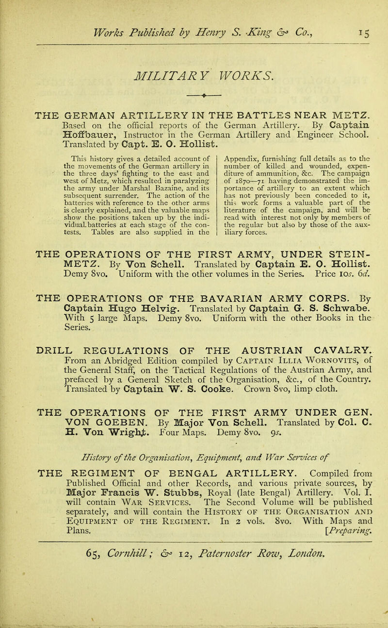 MILITARY WORKS. THE GERMAN ARTILLERY IN THE BATTLES NEAR METZ. Based on the official reports of the German Artillery. By Caxotain Hoffbauer, Instructor in the German Artillery and Engineer School. Translated by Capt. E. O. Hollist. This history gives a detailed account of the movements of the German artillery in the three days' fighting to the east and west of Metz, which resulted in paralyzing the army under Marshal Bazaine, and its subsequent surrender. The action of the batteries with reference to the other arms is clearly explained, and the valuable maps show the positions taken up by the indi- vidual, batteries at each stage of the con- tests. Tables are also supplied in the Appendix, furnishing full details as to the number of killed and wounded, expen- diture of ammunition, &c. The campaign of 1870—71 having demonstrated the im- portance of artillery to an extent which has not previously been conceded to it, this work forms a valuable part of the literature of the campaign, and will be read with interest not only by members of the regular but also by those of the aux- iliary forces. THE OPERATIONS OF THE FIRST ARMY, UNDER STEIN- METZ. By Von SclieU. Translated by Captain E. 0. Hollist. Demy 8vo. Uniform with the other volumes in the Series. Price \os. 6d. THE OPERATIONS OF THE BAVARIAN ARMY CORPS. By Captain Hugo Helvig*. Translated by Captain G. S. Schwabe. With 5 large Maps. Demy 8vo. Uniform with the other Books in the Series. DRILL REGULATIONS OF THE AUSTRIAN CAVALRY. From an Abridged Edition compiled by Captain Illia Wornovits, of the General Staff, on the Tactical Regulations of the Austrian Army, and prefaced by a General Sketch of the Organisation, &c., of the Country. Translated by Captain W. S. Cooke. Crown 8vo, limp cloth. THE OPERATIONS OF THE FIRST ARMY UNDER GEN. VON GOEBEN. By Major Von Schell. Translated by Col. C. H. Von Wrighjt. Four Maps. Demy 8vo. gs. History of the Organisation, Equipment, and War Services of THE REGIMENT OF BENGAL ARTILLERY. Compiled from Published Official and other Records, and various private sources, by Major Francis W. Stubbs, Royal (late Bengal) Artillery. Vol. I. will contain War Services. The Second Volume will be published separately, and will contain the History of the Organisation and Equipment of the Regiment. In 2 vols. 8vo. With Maps and Plans. \_Preparing,